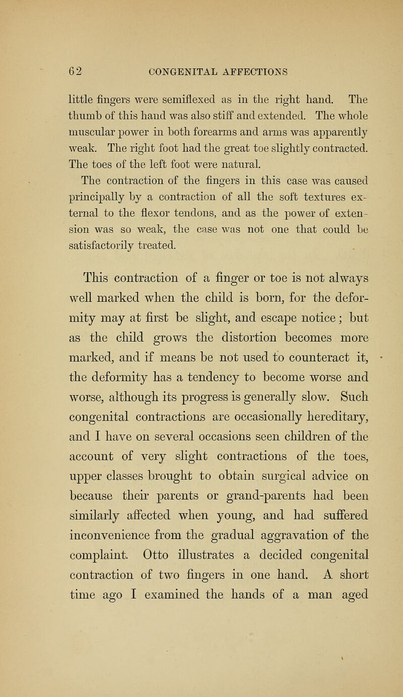 little fingers were semiflexed as in the right hand. The thumb of this hand was also stiff and extended. The whole muscular power in both forearms and arms was apparently weak. The right foot had the great toe slightly contracted. The toes of the left foot were natural. The contraction of the fingers in this case was caused principally by a contraction of all the soft textures ex- ternal to the flexor tendons, and as the power of exten- sion was so weak, the case was not one that could be satisfactorily treated. This contraction of a finger or toe is not always well marked when the child is born, for the defor- mity may at first be slight, and escape notice; but as the child grows the distortion becomes more marked, and if means be not used to counteract it, the deformity has a tendency to become worse and worse, although its progress is generally slow. Such congenital contractions are occasionally hereditary, and I have on several occasions seen children of the account of very slight contractions of the toes, upper classes brought to obtain surgical advice on because their parents or grand-parents had been similarly affected when young, and had suffered inconvenience from the gradual aggravation of the complaint. Otto illustrates a decided congenital contraction of two fingers in one hand. A short time ago I examined the hands of a man aged