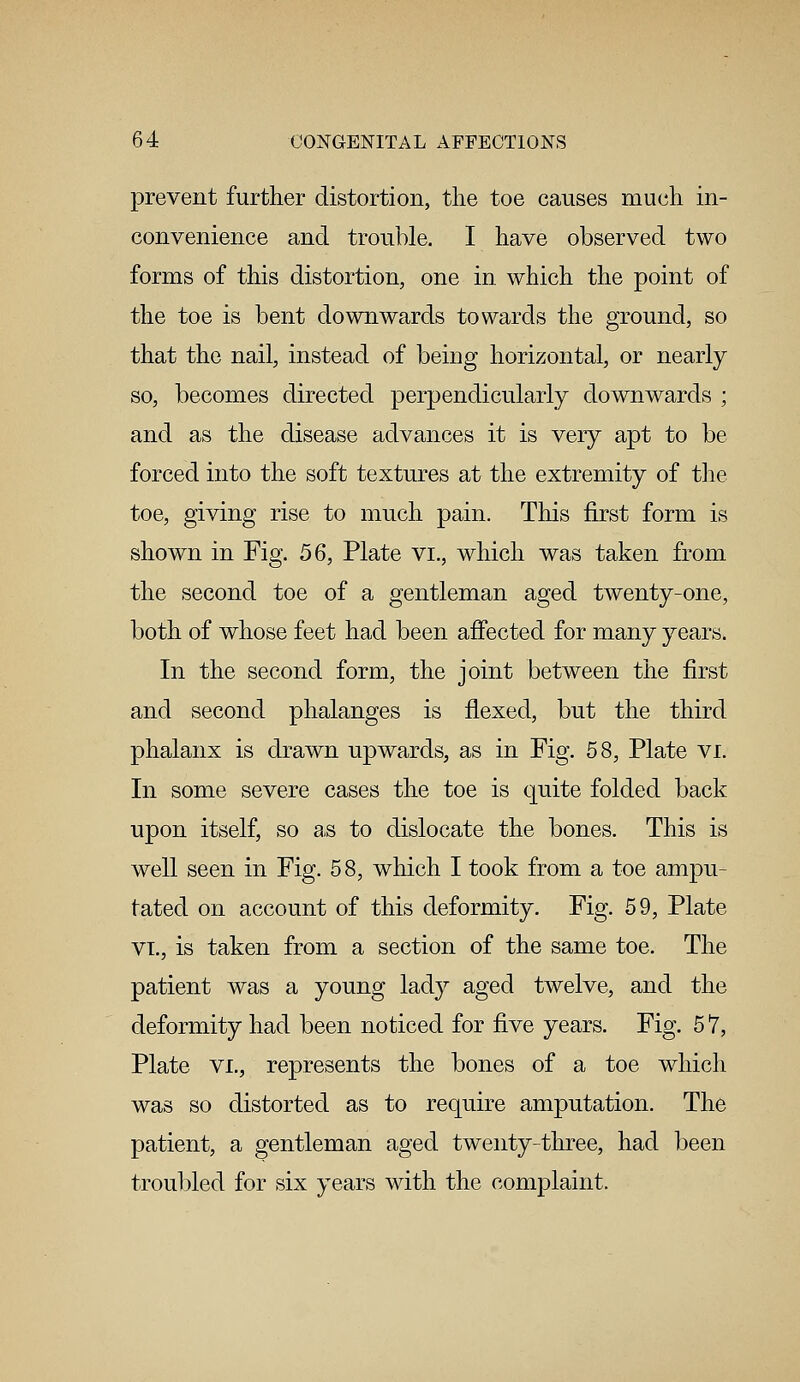 prevent further distortion, the toe causes much in- convenience and trouble. I have observed two forms of this distortion, one in which the point of the toe is bent downwards towards the ground, so that the nail, instead of being horizontal, or nearly so, becomes directed perpendicularly downwards ; and as the disease advances it is very apt to be forced into the soft textures at the extremity of the toe, giving rise to much pain. This first form is shown in Fig. 56, Plate vi., which was taken from the second toe of a gentleman aged twenty-one, both of whose feet had been affected for many years. In the second form, the joint between the first and second phalanges is flexed, but the third phalanx is drawn upwards, as in Fig. 58, Plate VI. In some severe cases the toe is quite folded back upon itself, so a,s to dislocate the bones. This is well seen in Fig. 58, which I took from a toe ampu- tated on account of this deformity. Fig. 59, Plate vi., is taken from a section of the same toe. The patient was a young lady aged twelve, and the deformity had been noticed for five years. Fig. 5 7, Plate vi., represents the bones of a toe which was so distorted as to require amputation. The patient, a gentleman aged twenty-three, had been troubled for six years with the complaint.