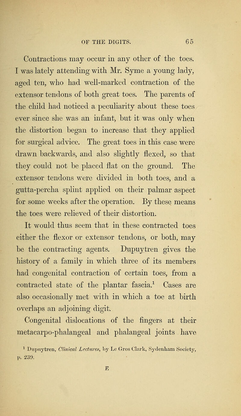Contractions may occur in any other of the toes. I was lately attending with Mr. Syme a young lady, aged ten, who had well-marked contraction of the extensor tendons of both great toes. The parents of the child had noticed a peculiarity about these toes ever since she was an infant, but it was only when the distortion began to increase that they applied for surgical advice. The great toes in this case were drawn backwards, and also slightly flexed, so that they could not be placed flat on the ground. The extensor tendons were divided in both toes, and a gutta-percha splint applied on their palmar aspect for some weeks after the operation. By these means the toes were relieved of their distortion. It would thus seem that in these contracted toes either the flexor or extensor tendons, or both, may be the contracting agents. Dupuytren gives the history of a family in which three of its members had congenital contraction of certain toes, from a contracted state of the plantar fascia.1 Cases are also occasionally met with in which a toe at birth overlaps an adjoining digit. Congenital dislocations of the fingers at their metacarpo-phalangeal and phalangeal joints have 1 Dupuytren, Clinical Lectures, by Le Gros Clark, Sydenham Society, p. 239. E