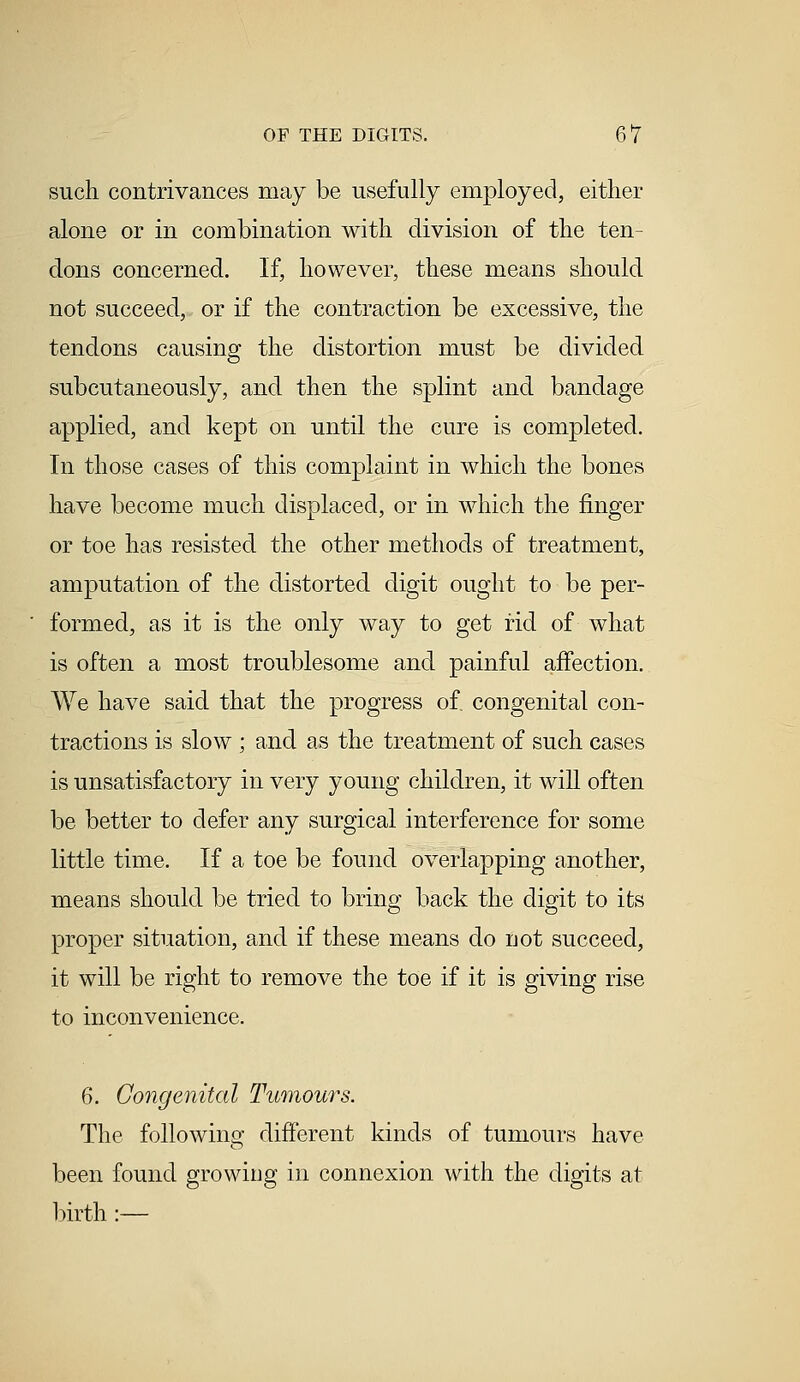 such contrivances may be usefully employed, either alone or in combination with division of the ten- dons concerned. If, however, these means should not succeed, or if the contraction be excessive, the tendons causing the distortion must be divided subcutaneously, and then the splint and bandage applied, and kept on until the cure is completed. In those cases of this complaint in which the bones have become much displaced, or in which the finger or toe has resisted the other methods of treatment, amputation of the distorted digit ought to be per- formed, as it is the only way to get rid of what is often a most troublesome and painful affection. We have said that the progress of. congenital con- tractions is slow ; and as the treatment of such cases is unsatisfactory in very young children, it will often be better to defer any surgical interference for some little time. If a toe be found overlapping another, means should be tried to bring back the digit to its proper situation, and if these means do uot succeed, it will be right to remove the toe if it is giving rise to inconvenience. 6. Congenital Tumours. The following different kinds of tumours have been found growing in connexion with the digits at birth :—