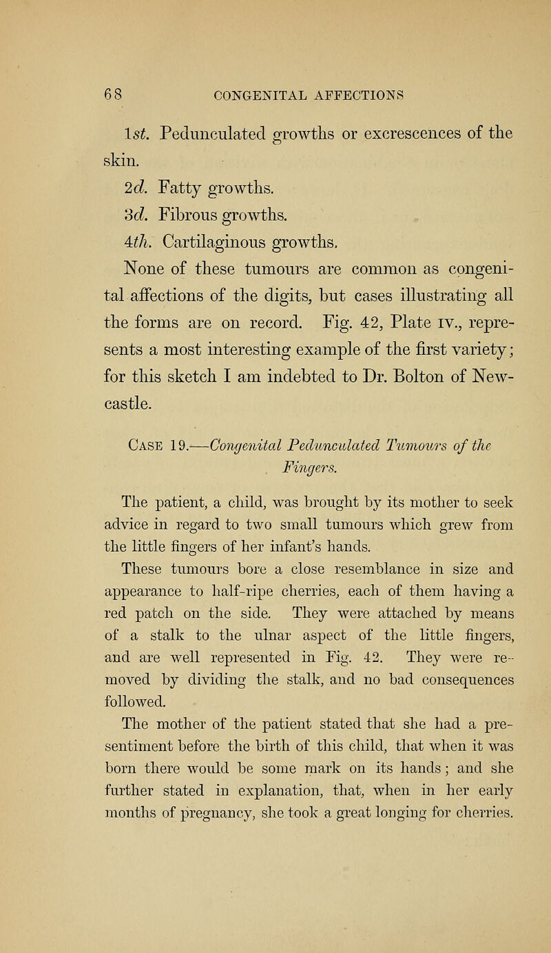 1st. Pedunculated growths or excrescences of the skin. 2d. Fatty growths. 3d. Fibrous growths. Uh~. Cartilaginous growths, None of these tumours are common as congeni- tal affections of the digits, but cases illustrating all the forms are on record. Fig. 42, Plate iv., repre- sents a most interesting example of the first variety ; for this sketch I am indebted to Dr. Bolton of New- castle. Case 19.-—Congenital Pedunculated Tumours of the Fingers. The patient, a child, was brought by its mother to seek advice in regard to two small tumours which grew from the little fingers of her infant's hands. These tumours bore a close resemblance in size and appearance to half-ripe cherries, each of them having a red patch on the side. They were attached by means of a stalk to the ulnar aspect of the little fingers, and are well represented in Fig. 42. They were re- moved by dividing the stalk, and no bad consequences followed. The mother of the patient stated that she had a pre- sentiment before the birth of this child, that when it was born there would be some mark on its hands; and she further stated in explanation, that, when in her early months of pregnancy, she took a great longing for cherries.