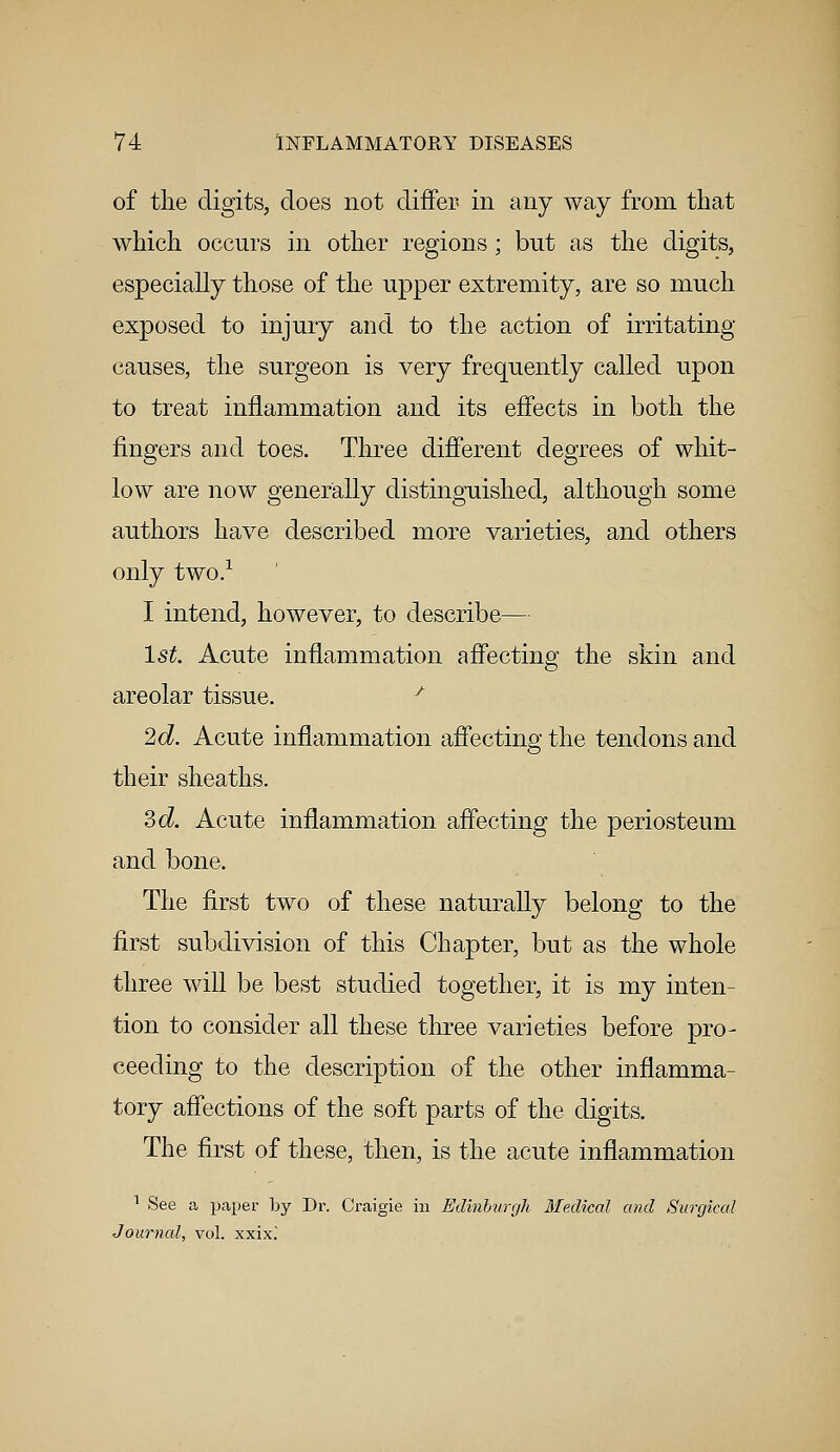 of the digits, does not differ in any way from that which occurs in other regions; but as the digits, especially those of the upper extremity, are so much exposed to injury and to the action of irritating causes, the surgeon is very frequently called upon to treat inflammation and its effects in both the fingers and toes. Three different degrees of whit- low are now generally distinguished, although some authors have described more varieties, and others only two.1 I intend, however, to describe— 1st. Acute inflammation affecting the skin and areolar tissue. ' 2d. Acute inflammation affecting the tendons and their sheaths. 3d. Acute inflammation affecting the periosteum and bone. The first two of these naturally belong to the first subdivision of this Chapter, but as the whole three will be best studied together, it is my inten- tion to consider all these three varieties before pro- ceeding to the description of the other inflamma- tory affections of the soft parts of the digits. The first of these, then, is the acute inflammation 1 See a paper by Dr. Craigie in Edinburgh Medical and Surgical Journal, vol. xxix.'