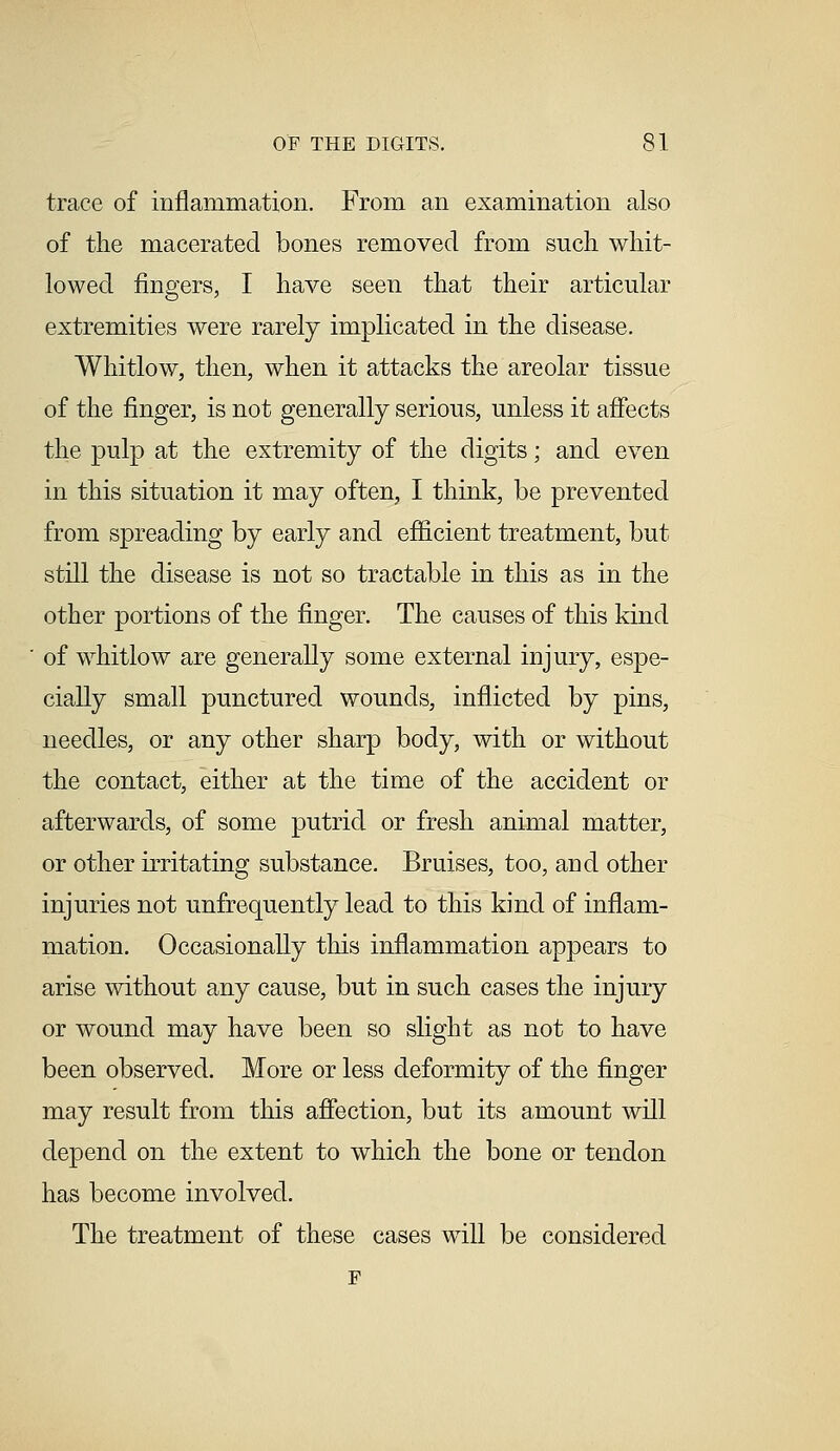 trace of inflammation. From an examination also of the macerated bones removed from such whit- lowed fingers, I have seen that their articular extremities were rarely implicated in the disease. Whitlow, then, when it attacks the areolar tissue of the finger, is not generally serious, unless it affects the pulp at the extremity of the digits; and even in this situation it may often, I think, be prevented from spreading by early and efficient treatment, but still the disease is not so tractable in this as in the other portions of the finger. The causes of this kind of whitlow are generally some external injury, espe- cially small punctured wounds, inflicted by pins, needles, or any other sharp body, with or without the contact, either at the time of the accident or afterwards, of some putrid or fresh animal matter, or other irritating substance. Bruises, too, and other injuries not unfrequently lead to this kind of inflam- mation. Occasionally this inflammation appears to arise without any cause, but in such cases the injury or wound may have been so slight as not to have been observed. More or less deformity of the finger may result from this affection, but its amount will depend on the extent to which the bone or tendon has become involved. The treatment of these cases will be considered F