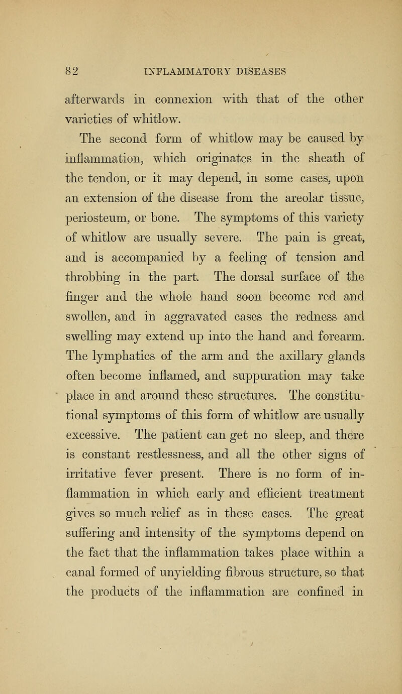 afterwards in connexion with that of the other varieties of whitlow. The second form of whitlow may be caused by inflammation, which originates in the sheath of the tendon, or it may depend, in some cases, upon an extension of the disease from the areolar tissue, periosteum, or bone. The symptoms of this variety of whitlow are usually severe. The pain is great, and is accompanied by a feeling of tension and throbbing in the part. The dorsal surface of the finger and the whole hand soon become red and swollen, and in aggravated cases the redness and swelling may extend up into the hand and forearm. The lymphatics of the arm and the axillary glands often become inflamed, and suppuration may take place in and around these structures. The constitu- tional symptoms of this form of whitlow are usually excessive. The patient can get no sleep, and there is constant restlessness, and all the other signs of irritative fever present. There is no form of in- flammation in which early and efficient treatment gives so much relief as in these cases. The great suffering and intensity of the symptoms depend on the fact that the inflammation takes place within a canal formed of unyielding fibrous structure, so that the products of the inflammation are confined in