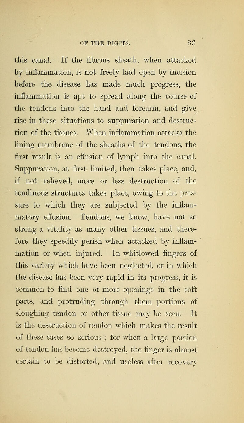 this canal. If the fibrous sheath, when attacked by inflammation, is not freely laid open by incision before the disease has made much progress, the inflammation is apt to spread along the course of the tendons into the hand and forearm, and give rise in these situations to suppuration and destruc- tion of the tissues. When inflammation attacks the lining membrane of the sheaths of the tendons, the first result is an effusion of lymph into the canal. Suppuration, at first limited, then takes place, and, if not relieved, more or less destruction of the tendinous structures takes place, owing to the pres- sure to which they are subjected by the inflam- matory effusion. Tendons, we know, have not so strong a vitality as many other tissues, and there- fore they speedily perish when attacked by inflam- mation or when injured. In whitlowed fingers of this variety which have been neglected, or in which the disease has been very rapid in its progress, it is common to find one or more openings in the soft parts, and protruding through them portions of sloughing tendon or other tissue may be seen. It is the destruction of tendon which makes the result of these cases so serious ; for when a large portion of tendon has become destroyed, the finger is almost certain to be distorted, and useless after recovery