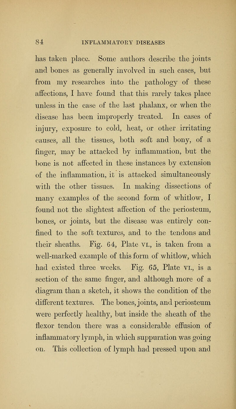 has taken place. Some authors describe the joints and bones as generally involved in such cases, but from my researches into the pathology of these affections, I have found that this rarely takes place unless in the case of the last phalanx, or when the disease has been improperly treated. In cases of injury, exposure to cold, heat, or other irritating causes, all the tissues, both soft and bony, of a finger, may be attacked by inflammation, but the bone is not affected in these instances by extension of the inflammation, it is attacked simultaneously with the other tissues. In making dissections of many examples of the second form of whitlow, I found not the slightest affection of the periosteum, bones, or joints, but the disease was entirely con- fined to the soft textures, and to the tendons and their sheaths. Fig. 64, Plate vi., is taken from a well-marked example of this form of whitlow, which had existed three weeks. Fig. 65, Plate vi., is a section of the same finger, and although more of a diagram than a sketch, it shows the condition of the different textures. The bones, joints, and periosteum were perfectly healthy, but inside the sheath of the flexor tendon there was a considerable effusion of inflammatory lymph, in which suppuration was going on. This collection of lymph had pressed upon and