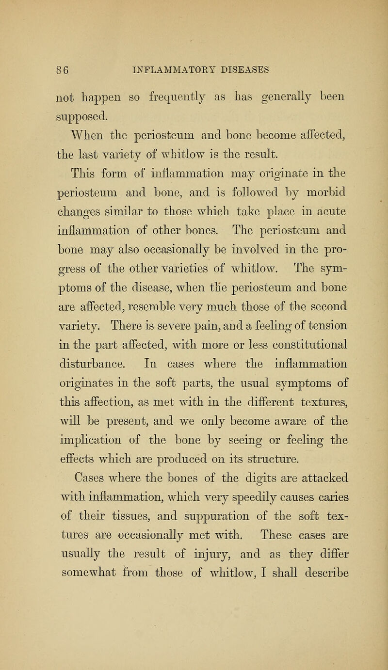 not happen so frequently as lias generally been supposed. When the periosteum and bone become affected, the last variety of whitlow is the result. This form of inflammation may originate in the periosteum and bone, and is followed by morbid changes similar to those which take place in acute inflammation of other bones. The periosteum and bone may also occasionally be involved in the pro- gress of the other varieties of whitlow. The sym- ptoms of the disease, when the periosteum and bone are affected, resemble very much those of the second variety. There is severe pain, and a feeling of tension in the part affected, with more or less constitutional disturbance. In cases where the inflammation originates in the soft parts, the usual symptoms of this affection, as met with in the different textures, will be present, and we only become aware of the implication of the bone by seeing or feeling the effects which are produced on its structure. Cases where the bones of the dibits are attacked with inflammation, which very speedily causes caries of their tissues, and suppuration of the soft tex- tures are occasionally met with. These cases are usually the result of injury, and as they differ somewhat from those of whitlow, I shall describe