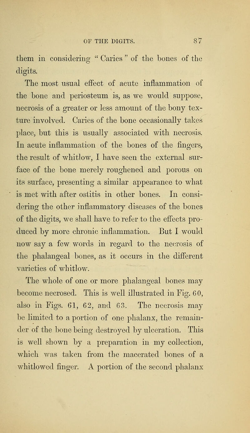 them in considering  Caries  of the bones of the digits. The most usual effect of acute inflammation of the bone and periosteum is, as we would suppose, necrosis of a greater or less amount of the bony tex- ture involved. Caries of the bone occasionally takes place, but this is usually associated with necrosis. In acute inflammation of the bones of the fingers, the result of whitlow, I have seen the external sur- face of the bone merely roughened and porous on its surface, presenting a similar appearance to what is met with after ostitis in other bones. In consi- dering the other inflammatory diseases of the bones of the digits, we shall have to refer to the effects pro- duced by more chronic inflammation. But I would now say a few words in regard to the necrosis of the phalangeal bones, as it occurs in the different varieties of whitlow. The whole of one or more phalangeal bones may become necrosed. This is well illustrated in Fig. 6 0, also in Figs. 61, 62, and 63. The necrosis may be limited to a portion of one phalanx, the remain- der of the bone being destroyed by ulceration. This is well shown by a preparation in my collection, which was taken from the macerated bones of a whitlowed finger. A portion of the second phalanx