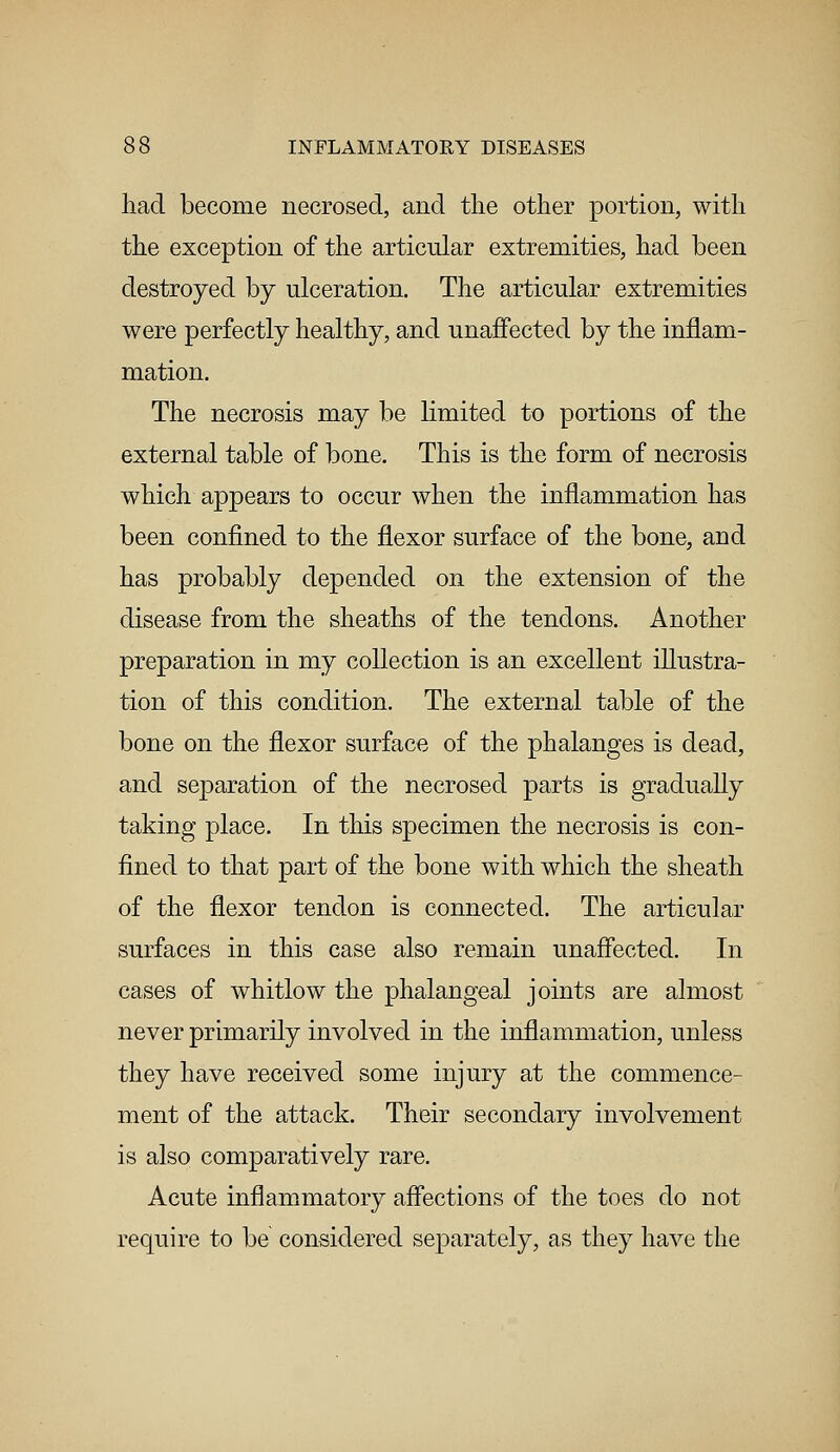 had become necrosed, and the other portion, with the exception of the articular extremities, had been destroyed by ulceration. The articular extremities were perfectly healthy, and unaffected by the inflam- mation. The necrosis may be limited to portions of the external table of bone. This is the form of necrosis which appears to occur when the inflammation has been confined to the flexor surface of the bone, and has probably depended on the extension of the disease from the sheaths of the tendons. Another preparation in my collection is an excellent illustra- tion of this condition. The external table of the bone on the flexor surface of the phalanges is dead, and separation of the necrosed parts is gradually taking place. In this specimen the necrosis is con- fined to that part of the bone with which the sheath of the flexor tendon is connected. The articular surfaces in this case also remain unaffected. In cases of whitlow the phalangeal joints are almost never primarily involved in the inflammation, unless they have received some injury at the commence- ment of the attack. Their secondary involvement is also comparatively rare. Acute inflammatory affections of the toes do not require to be considered separately, as they have the