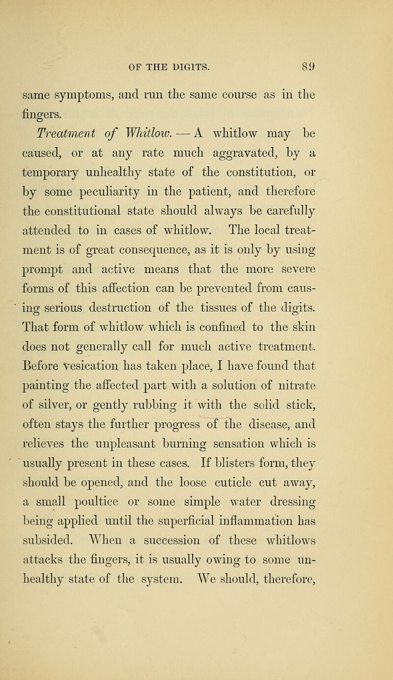 same symptoms, and run the same course as in the fingers. Treatment of Whitlow. — A whitlow may be caused, or at any rate much aggravated, by a temporary unhealthy state of the constitution, or by some peculiarity in the patient, and therefore the constitutional state should always be carefully attended to in cases of whitlow. The local treat- ment is of great consequence, as it is only by using prompt and active means that the more severe forms of this affection can be prevented from caus- ing serious destruction of the tissues of the digits. That form of whitlow which is confined to the skin does not generally call for much active treatment. Before vesication has taken place, I have found that painting the affected part with a solution of nitrate of silver, or gently rubbing it with the solid stick, often stays the further progress of the disease, and relieves the unpleasant burning sensation which is usually present in these cases. If blisters form, they should be opened, and the loose cuticle cut away, a small poultice or some simple water dressing being applied until the superficial inflammation has subsided. When a succession of these whitlows attacks the fingers, it is usually owing to some un- healthy state of the system. We should, therefore,