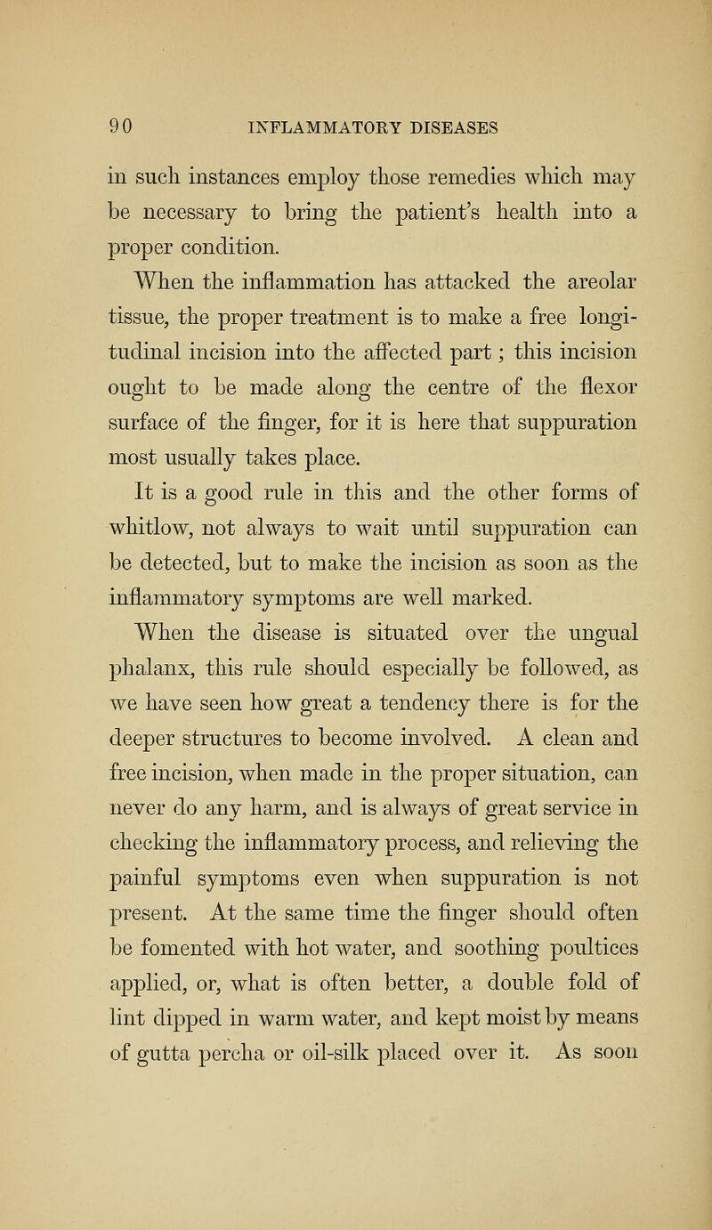 in such instances employ those remedies which may be necessary to bring the patient's health into a proper condition. When the inflammation has attacked the areolar tissue, the proper treatment is to make a free longi- tudinal incision into the affected part; this incision ought to be made along the centre of the flexor surface of the finger, for it is here that suppuration most usually takes place. It is a good rule in this and the other forms of whitlow, not always to wait until suppuration can be detected, but to make the incision as soon as the inflammatory symptoms are well marked. When the disease is situated over the ungual phalanx, this rule should especially be followed, as we have seen how great a tendency there is for the deeper structures to become involved. A clean and free incision, when made in the proper situation, can never do any harm, and is always of great service in checking the inflammatory process, and relieving the painful symptoms even when suppuration is not present. At the same time the finger should often be fomented with hot water, and soothing poultices applied, or, what is often better, a double fold of lint dipped in warm water, and kept moist by means of gutta percha or oil-silk placed over it. As soon