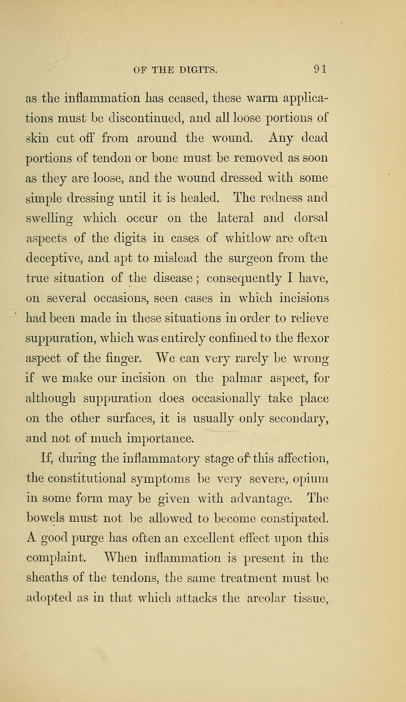 as the inflammation has ceased, these warm applica- tions must be discontinued, and all loose portions of skin cut off from around the wound. Any dead portions of tendon or bone must be removed as soon as they are loose, and the wound dressed with some simple dressing until it is healed. The redness and swelling which occur on the lateral and dorsal aspects of the digits in cases of whitlow are often deceptive, and apt to mislead the surgeon from the true situation of the disease; consequently I have, on several occasions, seen cases in which incisions had been made in these situations in order to relieve suppuration, which was entirely confined to the flexor aspect of the finger. We can very rarely be wrong if we make our incision on the palmar aspect, for although suppuration does occasionally take place on the other surfaces, it is usually only secondary, and not of much importance. If, during the inflammatory stage of this affection, the constitutional symptoms be very severe, opium in some form may be given with advantage. The bowels must not be allowed to become constipated. A good purge has often an excellent effect upon this complaint. When inflammation is present in the sheaths of the tendons, the same treatment must be adopted as in that which attacks the areolar tissue,