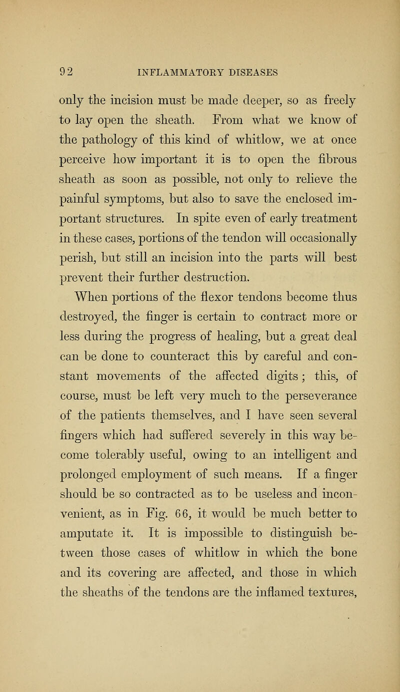 only the incision must be made deeper, so as freely to lay open the sheath. From what we know of the pathology of this kind of whitlow, we at once perceive how important it is to open the fibrous sheath as soon as possible, not only to relieve the painful symptoms, but also to save the enclosed im- portant structures. In spite even of early treatment in these cases, portions of the tendon will occasionally perish, but still an incision into the parts will best prevent their further destruction. When portions of the flexor tendons become thus destroyed, the finger is certain to contract more or less during the progress of healing, but a great deal can be done to counteract this by careful and con- stant movements of the affected digits; this, of course, must be left very much to the perseverance of the patients themselves, and I have seen several fingers which had suffered severely in this way be- come tolerably useful, owing to an intelligent and prolonged employment of such means. If a finger should be so contracted as to be useless and incon- venient, as in Fig. 6 6, it would be much better to amputate it. It is impossible to distinguish be- tween those cases of whitlow in which the bone and its covering are affected, and those in which the sheaths of the tendons are the inflamed textures,