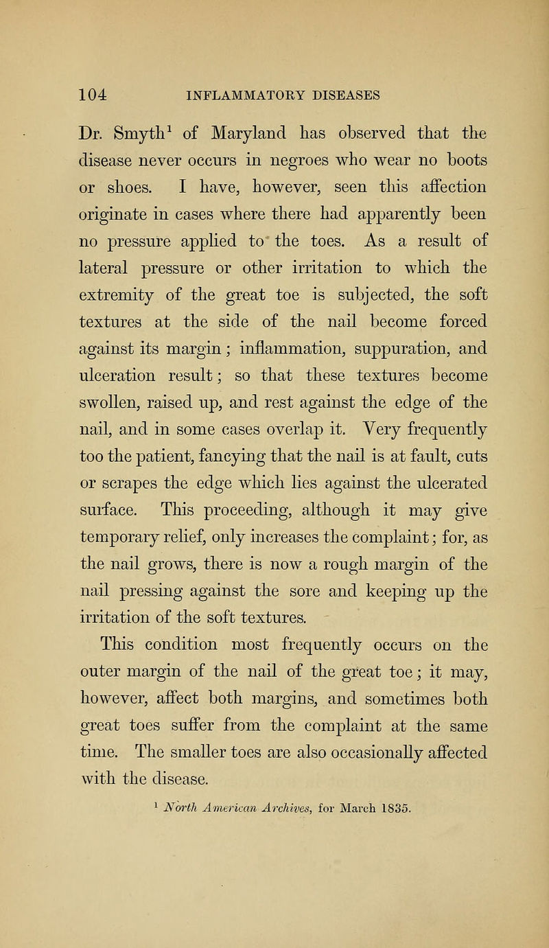 Dr. Smyth1 of Maryland has observed that the disease never occurs in negroes who wear no boots or shoes. I have, however, seen this affection originate in cases where there had apparently been no pressure applied to the toes. As a result of lateral pressure or other irritation to which the extremity of the great toe is subjected, the soft textures at the side of the nail become forced against its margin; inflammation, suppuration, and ulceration result; so that these textures become swollen, raised up, and rest against the edge of the nail, and in some cases overlap it. Very frequently too the patient, fancying that the nail is at fault, cuts or scrapes the edge which lies against the ulcerated surface. This proceeding, although it may give temporary relief, only increases the complaint; for, as the nail grows, there is now a rough margin of the nail pressing against the sore and keeping up the irritation of the soft textures. This condition most frequently occurs on the outer margin of the nail of the great toe; it may, however, affect both margins, and sometimes both great toes suffer from the complaint at the same time. The smaller toes are also occasionally affected with the disease. 1 North American Archives, for March 1835.