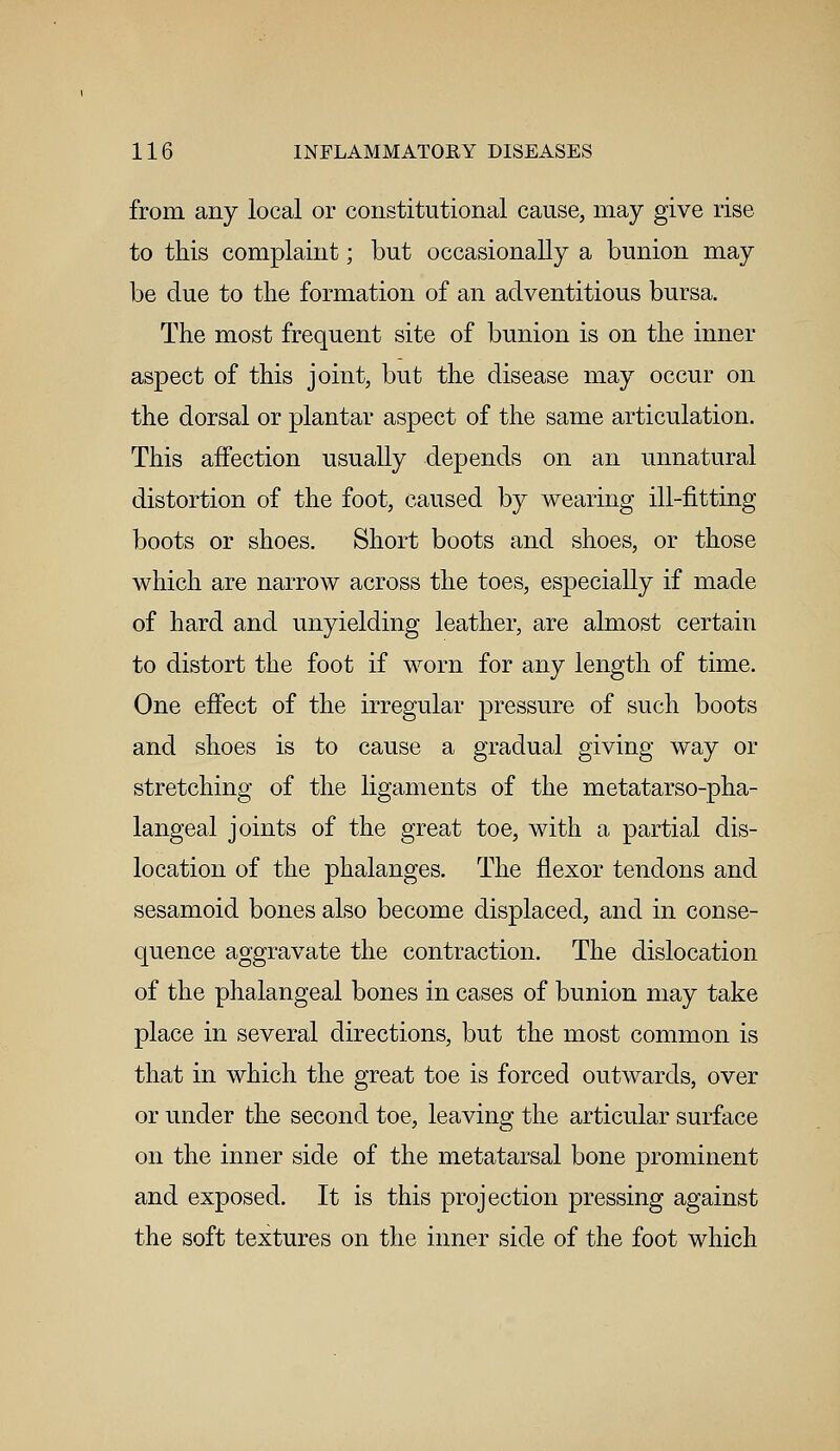 from any local or constitutional cause, may give rise to this complaint; but occasionally a bunion may be due to the formation of an adventitious bursa. The most frequent site of bunion is on the inner aspect of this joint, but the disease may occur on the dorsal or plantar aspect of the same articulation. This affection usually depends on an unnatural distortion of the foot, caused by wearing ill-fitting boots or shoes. Short boots and shoes, or those which are narrow across the toes, especially if made of hard and unyielding leather, are almost certain to distort the foot if worn for any length of time. One effect of the irregular pressure of such boots and shoes is to cause a gradual giving way or stretching of the ligaments of the metatarso-pha- langeal joints of the great toe, with a partial dis- location of the phalanges. The flexor tendons and sesamoid bones also become displaced, and in conse- quence aggravate the contraction. The dislocation of the phalangeal bones in cases of bunion may take place in several directions, but the most common is that in which the great toe is forced outwards, over or under the second toe, leaving the articular surface on the inner side of the metatarsal bone prominent and exposed. It is this projection pressing against the soft textures on the inner side of the foot which