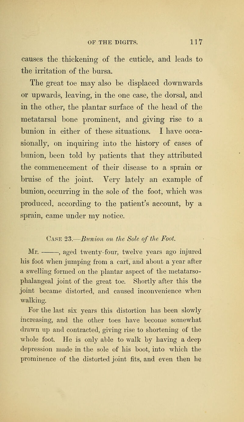 causes the thickening of the cuticle, and leads to the irritation of the bursa. The great toe may also be displaced downwards or upwards, leaving, in the one case, the dorsal, and in the other, the plantar surface of the head of the metatarsal bone prominent, and giving rise to a bunion in either of these situations. I have occa- sionally, on inquiring into the history of cases of bunion, been told by patients that they attributed the commencement of their disease to a sprain or bruise of the joint. Very lately an example of bunion, occurring in the sole of the foot, which was produced, according to the patient's account, by a sprain, came under my notice. Case 23.—Bunion on the Sole of the Foot. Mr. , aged twenty-four, twelve years ago injured his foot when jumping from a cart, and about a year after a swelling formed on the plantar aspect of the metatarso- phalangeal joint of the great toe. Shortly after this the joint became distorted, and caused inconvenience when walking. For the last six years this distortion has been slowly increasing, and the other toes have become somewhat drawn up and contracted, giving rise to shortening of the whole foot. He is only able to walk by having a deep depression made in the sole of his boot, into which the prominence of the distorted joint fits, and even then he