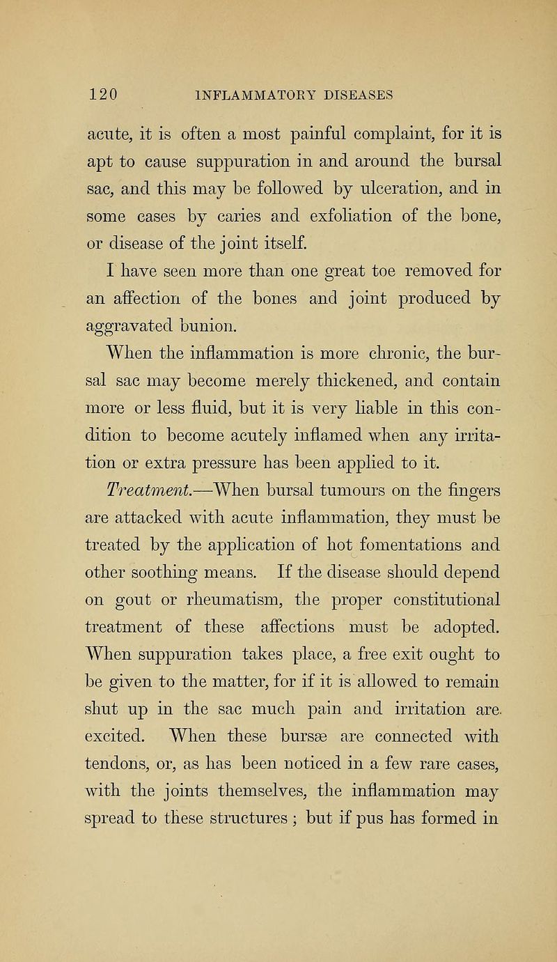acute, it is often a most painful complaint, for it is apt to cause suppuration in and around the bursal sac, and this may be followed by ulceration, and in some cases by caries and exfoliation of the bone, or disease of the joint itself. I have seen more than one great toe removed for an affection of the bones and joint produced by aggravated bunion. When the inflammation is more chronic, the bur- sal sac may become merely thickened, and contain more or less fluid, but it is very liable in this con- dition to become acutely inflamed when any irrita- tion or extra pressure has been applied to it. Treatment.—When bursal tumours on the fingers are attacked with acute inflammation, they must be treated by the application of hot fomentations and other soothing means. If the disease should depend on gout or rheumatism, the proper constitutional treatment of these affections must be adopted. When suppuration takes place, a free exit ought to be given to the matter, for if it is allowed to remain shut up in the sac much pain and irritation are excited. When these bursse are connected with tendons, or, as has been noticed in a few rare cases, with the joints themselves, the inflammation may spread to these structures ; but if pus has formed in