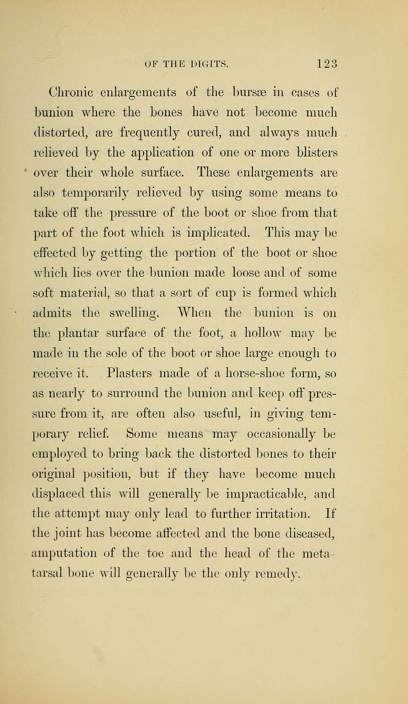 Chronic enlargements of the bursse in cases of bunion where the bones have not become much distorted, are frequently cured, and always much relieved by the application of one or more blisters over their whole surface. These enlargements are also temporarily relieved by using some means to take off the pressure of the boot or shoe from that part of the foot which is implicated. This may be effected by getting the portion of the boot or shoe which lies over the bunion made loose and of some soft material, so that a sort of cup is formed which admits the swelling. When the bunion is on the plantar surface of the foot, a hollow may be made in the sole of the boot or shoe large enough to receive it. Plasters made of a horse-shoe form, so as nearly to surround the bunion and keep off pres- sure from it, are often also useful, in giving tem- porary relief. Some means may occasionally be employed to bring back the distorted bones to their original position, but if they have become much displaced this will generally be impracticable, and the attempt may only lead to further irritation. If the joint has become affected and the bone diseased, amputation of the toe and the head of the meta- tarsal bone will generally be the only remedy.