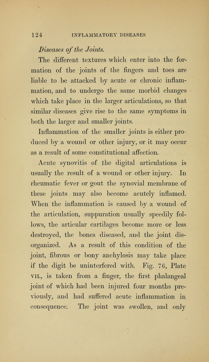 Diseases of the Joints. The different textures which enter into the for- mation of the joints of the fingers and toes are liable to be attacked by acute or chronic inflam- mation, and to undergo the same morbid changes which take place in the larger articulations, so that similar diseases give rise to the same symptoms in both the larger and smaller joints. Inflammation of the smaller joints is either pro- duced by a wound or other injury, or it may occur as a result of some constitutional affection. Acute synovitis of the digital articulations is usually the result of a wound or other injury. In rheumatic fever or gout the synovial membrane of these joints may also become acutely inflamed. When the inflammation is caused by a wound of the articulation, suppuration usually speedily fol- lows, the articular cartilages become more or less destroyed, the bones diseased, and the joint dis- organized. As a result of this condition of the joint, fibrous or bony anchylosis may take place if the digit be uninterfered with. Fig. 76, Plate vii., is taken from a finger, the first phalangeal joint of which had been injured four months pre- viously, and had suffered acute inflammation in consequence; The joint was swollen, and only