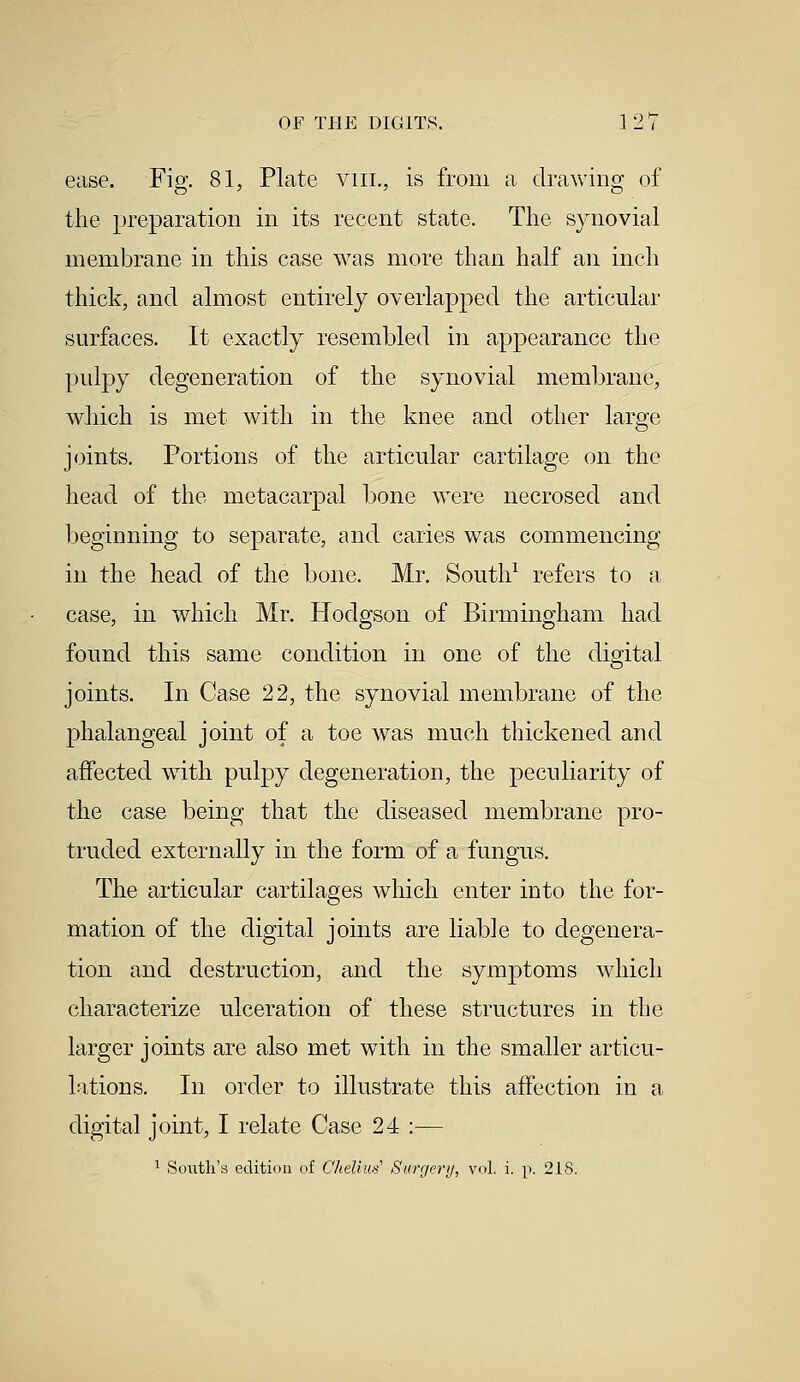 ease. Fig. 81, Plate vm., is from a drawing of the preparation in its recent state. The synovial membrane in this case was more than half an inch thick, and almost entirely overlapped the articular surfaces. It exactly resembled in appearance the pulpy degeneration of the synovial membrane, which is met with in the knee and other large joints. Portions of the articular cartilage on the head of the metacarpal bone were necrosed and beginning to separate, and caries was commencing in the head of the bone. Mr. South1 refers to a case, in which Mr. Hodgson of Birmingham had found this same condition in one of the digital joints. In Case 22, the synovial membrane of the phalangeal joint of a toe was much thickened and affected with pulpy degeneration, the peculiarity of the case being that the diseased membrane pro- truded externally in the form of a fungus. The articular cartilages which enter into the for- mation of the digital joints are liable to degenera- tion and destruction, and the symptoms which characterize ulceration of these structures in the larger joints are also met with in the smaller articu- lations. In order to illustrate this affection in a digital joint, I relate Case 24 :— 1 South's edition of Chelius' Surgery, vol. i. p. 218.