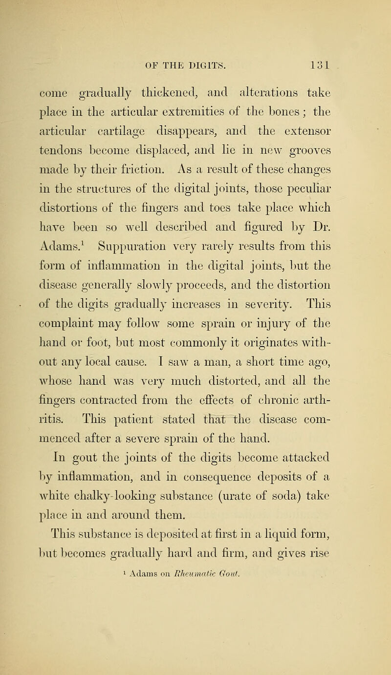 come gradually thickened, and alterations take place in the articular extremities of the bones; the articular cartilage disappears, and the extensor tendons become displaced, and lie in new grooves made by their friction. As a result of these changes in the structures of the digital joints, those peculiar distortions of the fingers and toes take place which have been so well described and figured by Dr. Adams.1 Suppuration very rarely results from this form of inflammation in the digital joints, but the disease generally slowly proceeds, and the distortion of the digits gradually increases in severity. This complaint may follow some sprain or injury of the hand or foot, but most commonly it originates with- out any local cause. I saw a man, a short time ago, whose hand was very much distorted, and all the ringers contracted from the effects of chronic arth- ritis. This patient stated that the disease com- menced after a severe sprain of the hand. In gout the joints of the digits become attacked by inflammation, and in consequence deposits of a white chalky-looking substance (urate of soda) take plnce in and around them. This substance is deposited at first in a liquid form, but becomes gradually hard and firm, and gives rise 1 Adams on Rheumatic Goal.