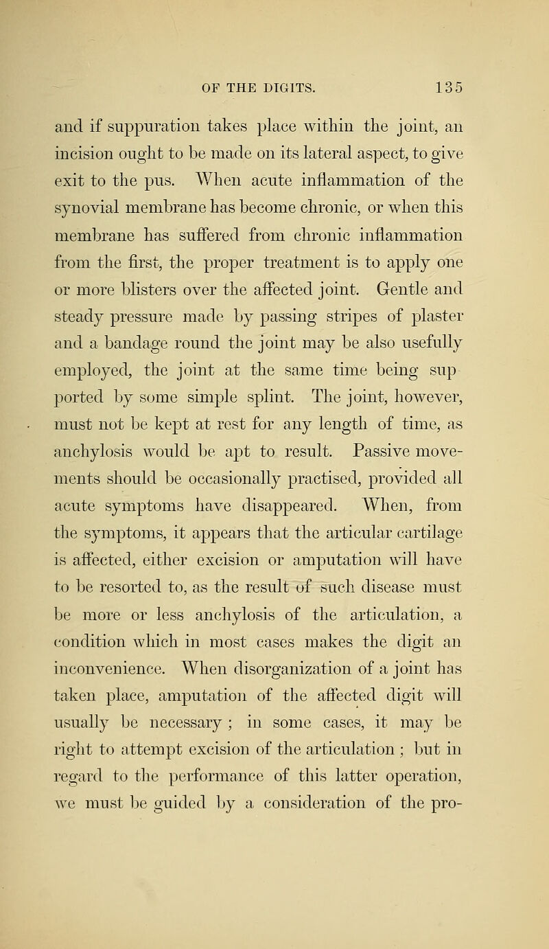 and if suppuration takes place within the joint, an incision ought to be made on its lateral aspect, to give exit to the pus. When acute inflammation of the synovial membrane has become chronic, or when this membrane has suffered from chronic inflammation from the first, the proper treatment is to apply one or more blisters over the affected joint. Gentle and steady pressure made by passing stripes of plaster and a bandage round the joint may be also usefully employed, the joint at the same time being sup ported by some simple splint. The joint, however, must not be kept at rest for any length of time, as anchylosis would be apt to result. Passive move- ments should be occasionally practised, provided all acute symptoms have disappeared. When, from the symptoms, it appears that the articular cartilage is affected, either excision or anrputation will have to be resorted to, as the result of such disease must be more or less anchylosis of the articulation, a condition which in most cases makes the digit an inconvenience. When disorganization of a joint has taken place, amputation of the affected digit will usually be necessary ; in some cases, it may be right to attempt excision of the articulation ; but in regard to the performance of this latter operation, we must be guided by a consideration of the pro-