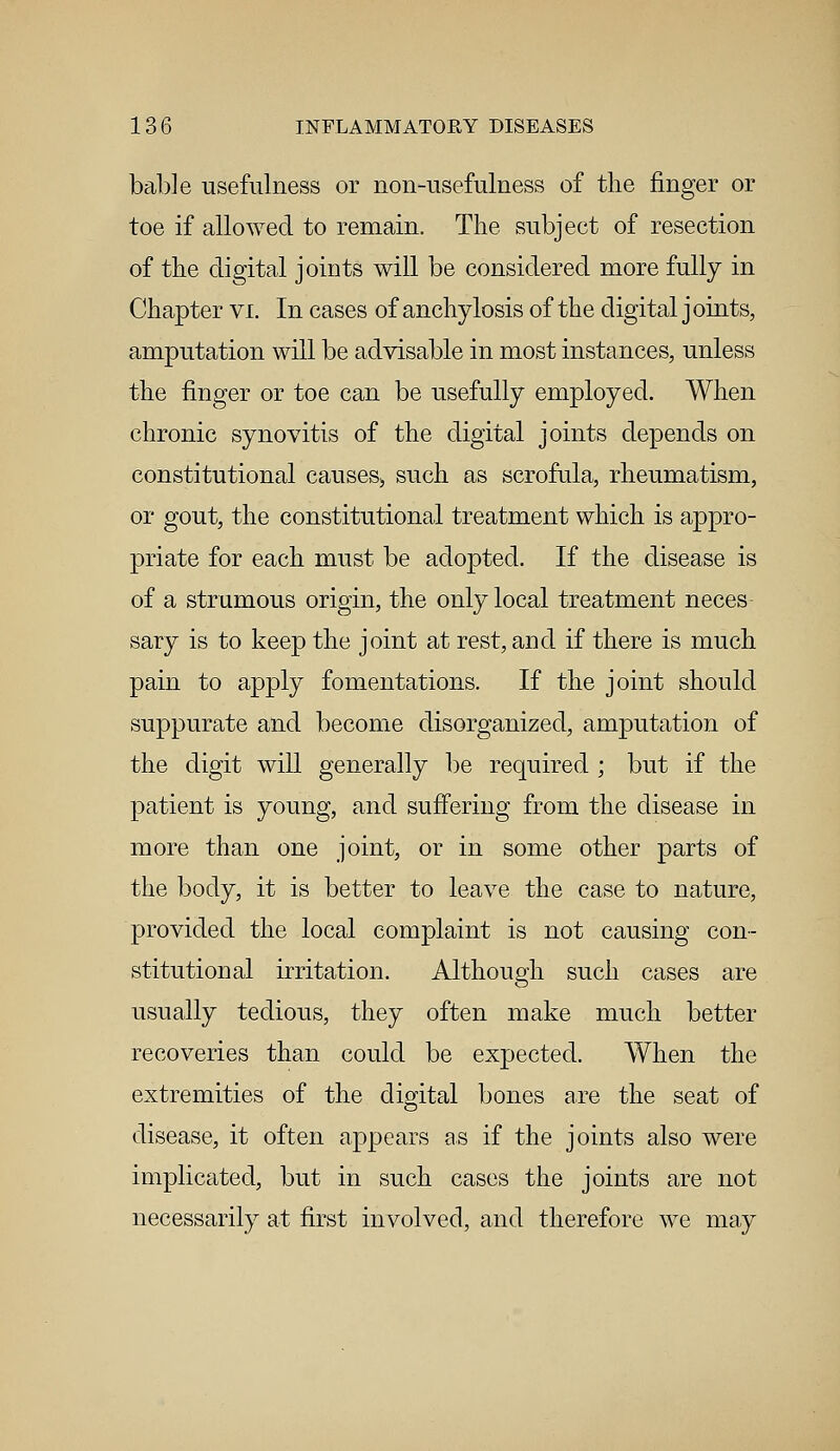 bable usefulness or non-usefulness of the finger or toe if allowed to remain. The subject of resection of the digital joints will be considered more fully in Chapter vi. In cases of anchylosis of the digital j oints, amputation will be advisable in most instances, unless the finger or toe can be usefully employed. When chronic synovitis of the digital joints depends on constitutional causes,, such as scrofula, rheumatism, or gout, the constitutional treatment which is appro- priate for each must be adopted. If the disease is of a strumous origin, the only local treatment neces sary is to keep the joint at rest, and if there is much pain to apply fomentations. If the joint should suppurate and become disorganized, amputation of the digit will generally be required ; but if the patient is young, and suffering from the disease in more than one joint, or in some other parts of the body, it is better to leave the case to nature, provided the local complaint is not causing con- stitutional irritation. Although such cases are usually tedious, they often make much better recoveries than could be expected. When the extremities of the digital bones are the seat of disease, it often appears as if the joints also were implicated, but in such cases the joints are not necessarily at first involved, and therefore we may