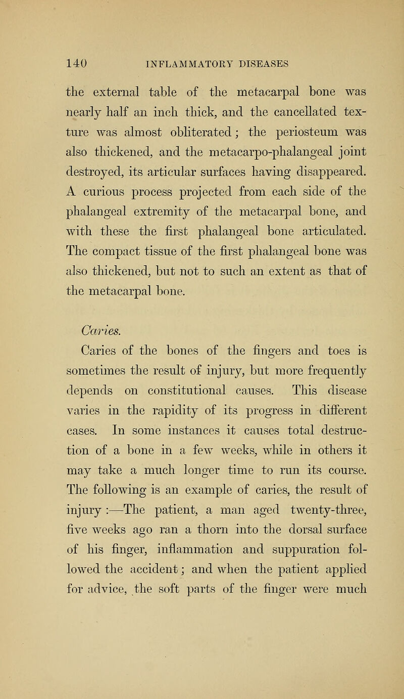 the external table of the metacarpal bone was nearly half an inch thick, and the cancellated tex- ture was almost obliterated; the periosteum was also thickened, and the metacarpophalangeal joint destroyed, its articular surfaces having disappeared. A curious process projected from each side of the phalangeal extremity of the metacarpal bone, and with these the first phalangeal bone articulated. The compact tissue of the first phalangeal bone was also thickened, but not to such an extent as that of the metacarpal bone. Caries. Caries of the bones of the fingers and toes is sometimes the result of injury, but more frequently depends on constitutional causes. This disease varies in the rapidity of its progress in different cases. In some instances it causes total destruc- tion of a bone in a few weeks, while in others it may take a much longer time to run its course. The following is an example of caries, the result of injury :—The patient, a man aged twenty-three, five weeks ago ran a thorn into the dorsal surface of his finger, inflammation and suppuration fol- lowed the accident; and when the patient applied for advice, the soft parts of the finger were much