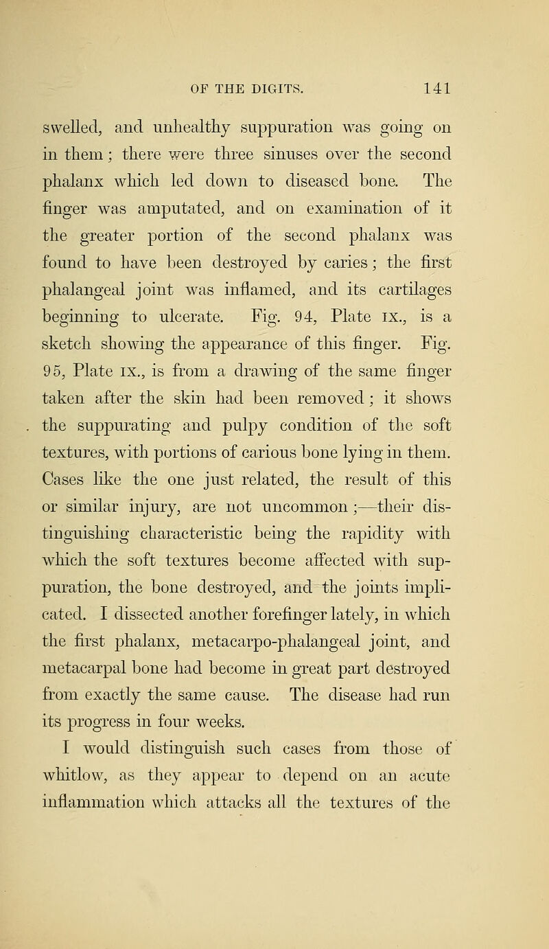 swelled, and unhealthy suppuration was going on in them; there were three sinuses over the second phalanx which led down to diseased bone. The finger was amputated, and on examination of it the greater portion of the second phalanx was found to have been destroyed by caries; the first phalangeal joint was inflamed, and its cartilages beginning to ulcerate. Fig. 94, Plate ix., is a sketch showing the appearance of this finger. Fig. 95, Plate ix., is from a drawing of the same finger taken after the skin had been removed; it shows the suppurating and pulpy condition of the soft textures, with portions of carious bone lying in them. Cases like the one just related, the result of this or similar injury, are not uncommon;—their dis- tinguishing characteristic being the rapidity with which the soft textures become affected with sup- puration, the bone destroyed, and the joints impli- cated. I dissected another forefinger lately, in which the first phalanx, metacarpophalangeal joint, and metacarpal bone had become in great part destroyed from exactly the same cause. The disease had run its progress in four weeks. I would distinguish such cases from those of whitlow, as they appear to depend on an acute inflammation which attacks all the textures of the