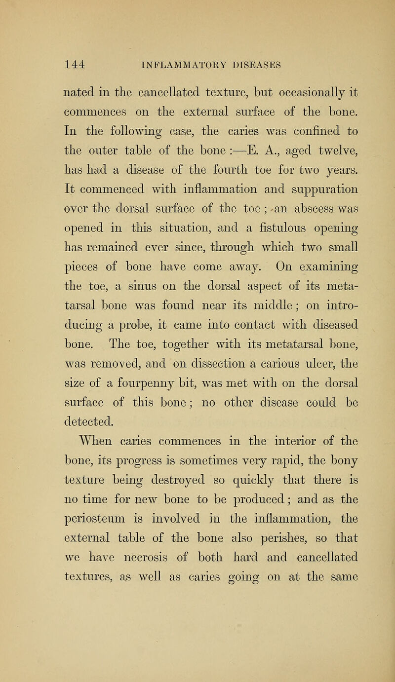 nated in the cancellated texture, but occasionally it commences on the external surface of the bone. In the following case, the caries was confined to the outer table of the bone :—E. A., aged twelve, has had a disease of the fourth toe for two years. It commenced with inflammation and suppuration over the dorsal surface of the toe ; an abscess was opened in this situation, and a fistulous opening has remained ever since, through which two small pieces of bone have come away. On examining the toe, a sinus on the dorsal aspect of its meta- tarsal bone was found near its middle; on intro- ducing a probe, it came into contact with diseased bone. The toe, together with its metatarsal bone, was removed, and on dissection a carious ulcer, the size of a fourpenny bit, was met with on the dorsal surface of this bone; no other disease could be detected. When caries commences in the interior of the bone, its progress is sometimes very rapid, the bony texture being destroyed so quickly that there is no time for new bone to be produced; and as the periosteum is involved in the inflammation, the external table of the bone also perishes, so that we have necrosis of both hard and cancellated textures, a,s well as caries going on at the same