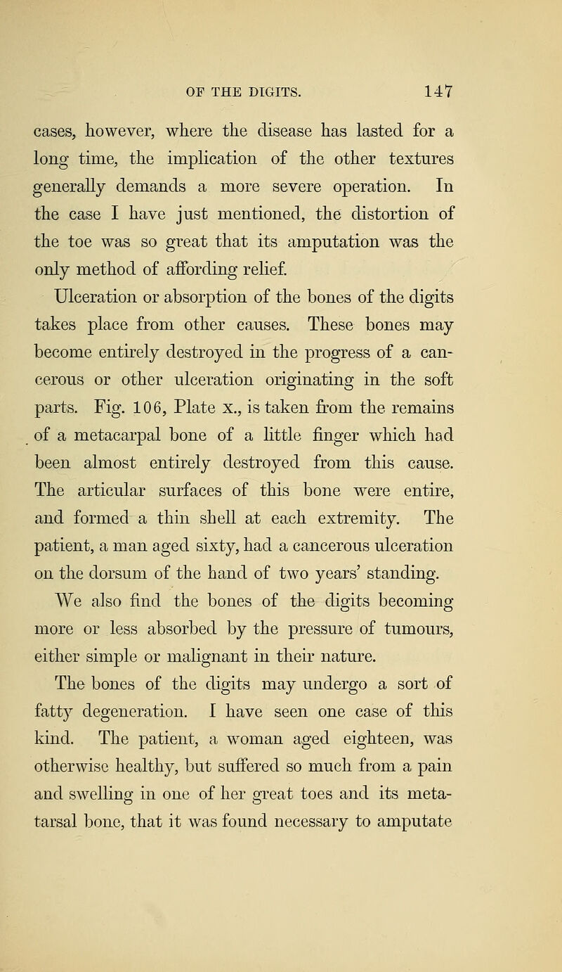 cases, however, where the disease has lasted for a long time, the implication of the other textures generally demands a more severe operation. In the case I have just mentioned, the distortion of the toe was so great that its amputation was the only method of affording relief. Ulceration or absorption of the bones of the digits takes place from other causes. These bones may become entirely destroyed in the progress of a can- cerous or other ulceration originating in the soft parts. Fig. 106, Plate x., is taken from the remains of a metacarpal bone of a little finger which had been almost entirely destroyed from this cause. The articular surfaces of this bone were entire, and formed a thin shell at each extremity. The patient, a man aged sixty, had a cancerous ulceration on the dorsum of the hand of two years' standing. We also find the bones of the digits becoming more or less absorbed by the pressure of tumours, either simple or malignant in their nature. The bones of the digits may undergo a sort of fatty degeneration. I have seen one case of this kind. The patient, a woman aged eighteen, was otherwise healthy, but suffered so much from a pain and swelling in one of her great toes and its meta- tarsal bone, that it was found necessary to amputate