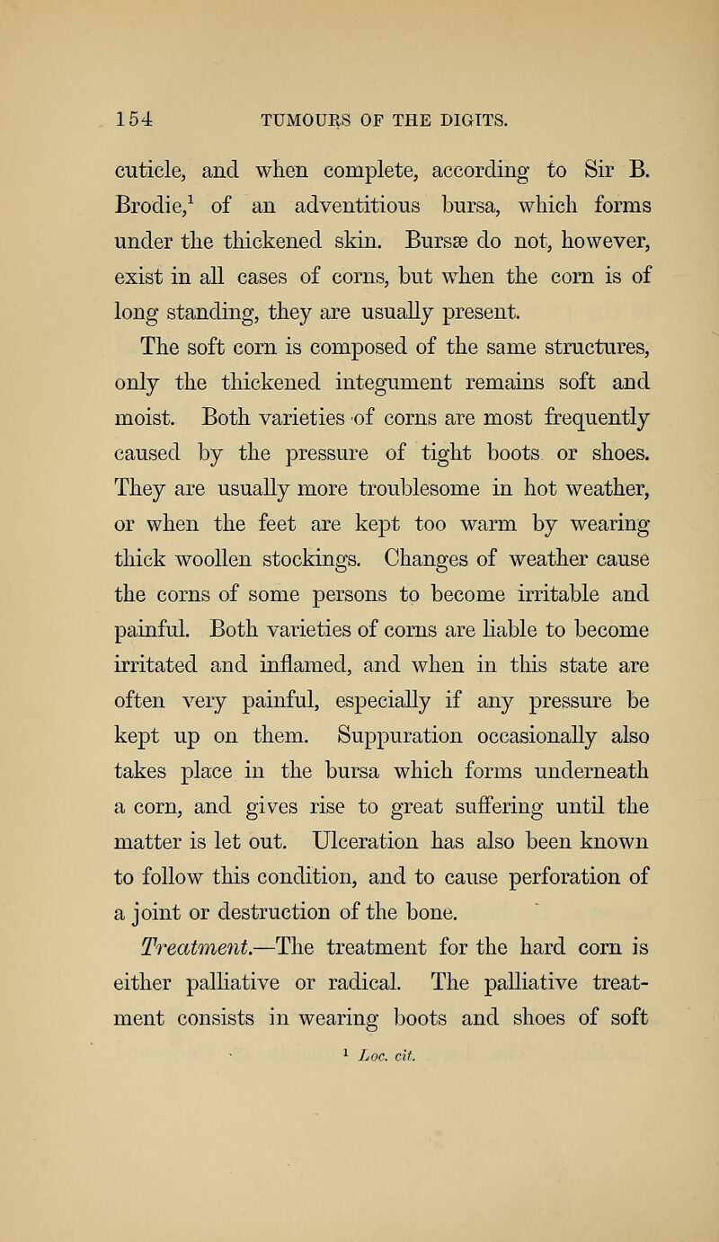 cuticle, and when complete, according to Sir B. Brodie,1 of an adventitious bursa, which forms under the thickened skin. Bursse do not, however, exist in all cases of corns, but when the corn is of long standing, they are usually present. The soft corn is composed of the same structures, only the thickened integument remains soft and moist. Both varieties of corns are most frequently caused by the pressure of tight boots or shoes. They are usually more troublesome in hot weather, or when the feet are kept too warm by wearing thick woollen stockings. Changes of weather cause the corns of some persons to become irritable and painful. Both varieties of corns are liable to become irritated and inflamed, and when in this state are often very painful, especially if any pressure be kept up on them. Suppuration occasionally also takes place in the bursa which forms underneath a corn, and gives rise to great suffering until the matter is let out. Ulceration has also been known to follow this condition, and to cause perforation of a joint or destruction of the bone. Treatment.—The treatment for the hard corn is either palliative or radical. The palliative treat- ment consists in wearing boots and shoes of soft 1 Loe. tit.