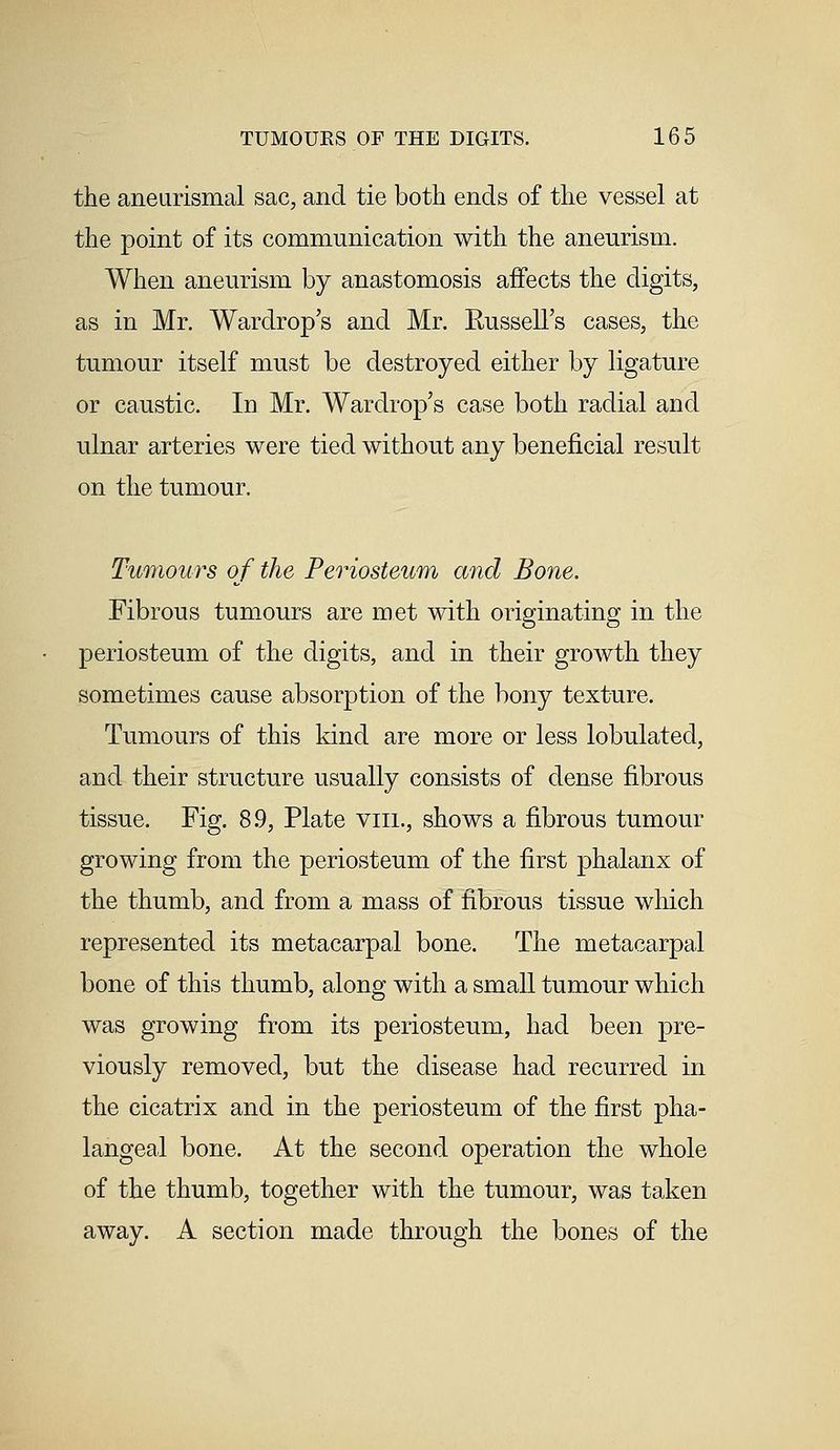 the aneurismal sac, and tie both ends of the vessel at the point of its communication with the aneurism. When aneurism by anastomosis affects the digits, as in Mr. Wardrop's and Mr. Kussell's cases, the tumour itself must be destroyed either by ligature or caustic. In Mr. Wardrop's case both radial and ulnar arteries were tied without any beneficial result on the tumour. Tumours of the Periosteum and Bone. Fibrous tumours are met with originating in the periosteum of the digits, and in their growth they sometimes cause absorption of the bony texture. Tumours of this kind are more or less lobulated, and their structure usually consists of dense fibrous tissue. Fig. 8.9, Plate viil, shows a fibrous tumour growing from the periosteum of the first phalanx of the thumb, and from a mass of fibrous tissue which represented its metacarpal bone. The metacarpal bone of this thumb, along with a small tumour which was growing from its periosteum, had been pre- viously removed, but the disease had recurred in the cicatrix and in the periosteum of the first pha- langeal bone. At the second operation the whole of the thumb, together with the tumour, was taken away. A section made through the bones of the