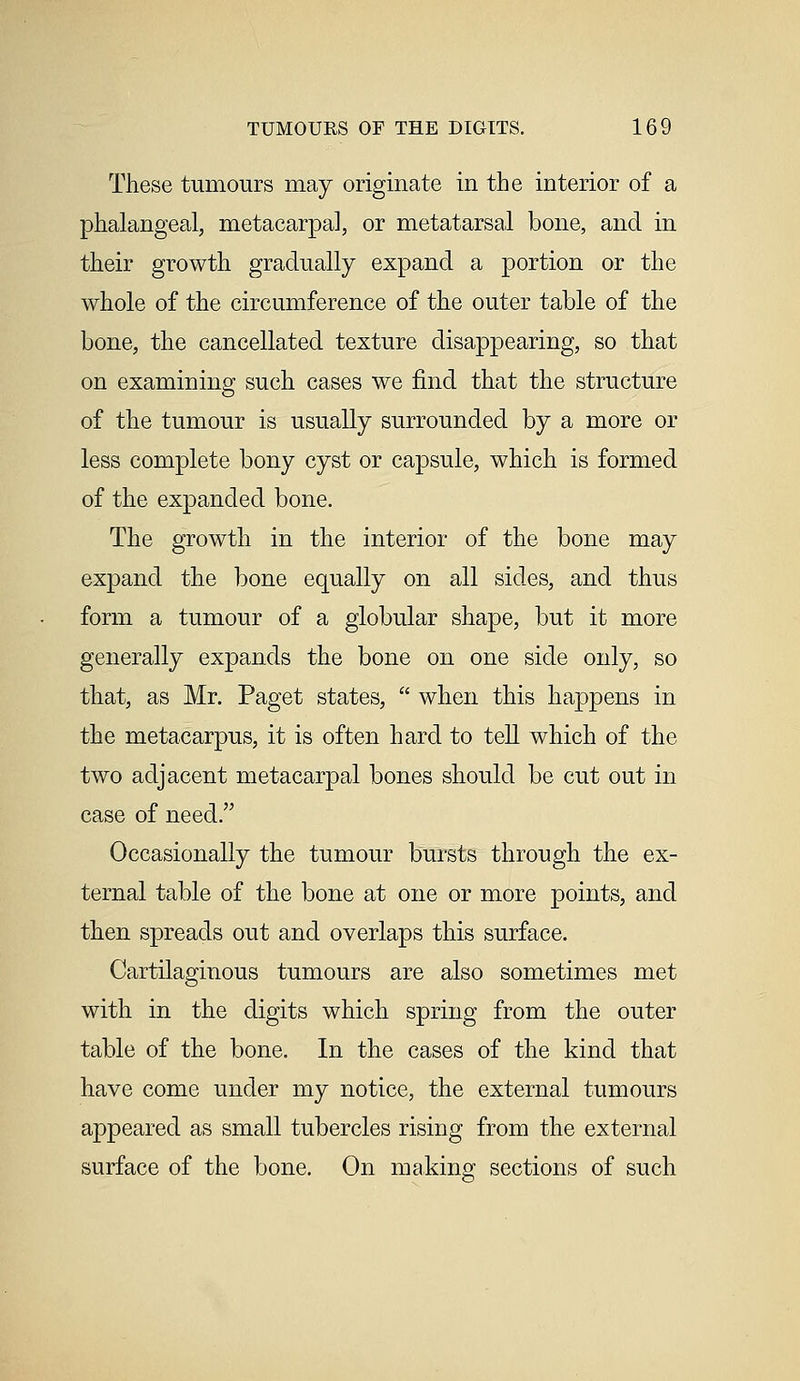 These tumours may originate in the interior of a phalangeal, metacarpal, or metatarsal bone, and in their growth gradually expand a portion or the whole of the circumference of the outer table of the bone, the cancellated texture disappearing, so that on examining such cases we find that the structure of the tumour is usually surrounded by a more or less complete bony cyst or capsule, which is formed of the expanded bone. The growth in the interior of the bone may expand the bone equally on all sides, and thus form a tumour of a globular shape, but it more generally expands the bone on one side only, so that, as Mr. Paget states, when this happens in the metacarpus, it is often hard to tell which of the two adjacent metacarpal bones should be cut out in case of need. Occasionally the tumour bursts through the ex- ternal table of the bone at one or more points, and then spreads out and overlaps this surface. Cartilaginous tumours are also sometimes met with in the digits which spring from the outer table of the bone. In the cases of the kind that have come under my notice, the external tumours appeared as small tubercles rising from the external surface of the bone. On making sections of such