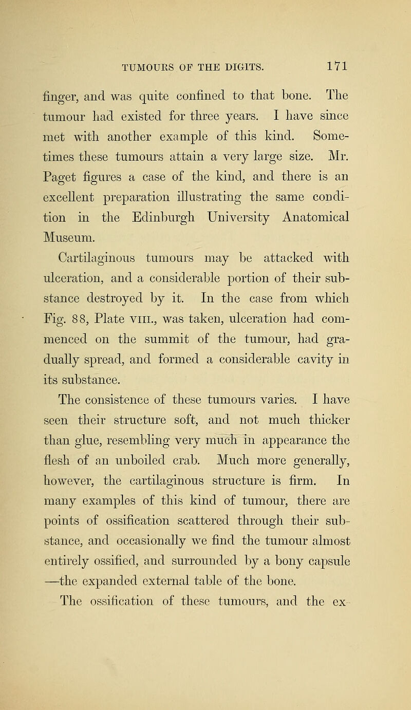 finger, and was quite confined to that bone. The tumour had existed for three years. I have since met with another example of this kind. Some- times these tumours attain a very large size. Mr. Paget figures a case of the kind, and there is an excellent preparation illustrating the same condi- tion in the Edinburgh University Anatomical Museum. Cartilaginous tumours may be attacked with ulceration, and a considerable portion of their sub- stance destroyed by it. In the case from which Fig. 88, Plate viii., was taken, ulceration had com- menced on the summit of the tumour, had gra- dually spread, and formed a considerable cavity in its substance. The consistence of these tumours varies. I have seen their structure soft, and not much thicker than glue, resembling very much in appearance the flesh of an unboiled crab. Much more generally, however, the cartilaginous structure is firm. In many examples of this kind of tumour, there are points of ossification scattered through their sub- stance, and occasionally we find the tumour almost entirely ossified, and surrounded by a bony capsule —the expanded external table of the bone, The ossification of these tumours, and the ex