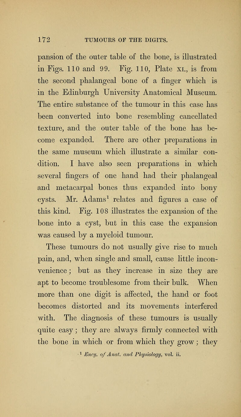 pansion of the outer table of the bone, is illustrated in Figs. 110 and 99. Fig. 110, Plate xi., is from the second phalangeal bone of a finger which is in the Edinburgh University Anatomical Museum. The entire substance of the tumour in this case has been converted into bone resembling cancellated texture, and the outer table of the bone has be- come expanded. There are other preparations in the same museum which illustrate a similar con- dition. I have also seen preparations in which several fingers of one hand had their phalangeal and metacarpal bones thus expanded into bony cysts. Mr. Adams1 relates and figures a case of this kind. Fig. 108 illustrates the expansion of the bone into a cyst, but in this case the expansion was caused by a myeloid tumour. These tumours do not usually give rise to much pain, and, when single and small, cause little in con- venience ; but as they increase in size they are apt to become troublesome from their bulk. When more than one digit is affected, the hand or foot becomes distorted and its movements interfered with. The diagnosis of these tumours is usually quite easy; they are always firmly connected with the bone in which or from which they grow; they ~l Ency. of Anat. and Physiology, vol. ii.