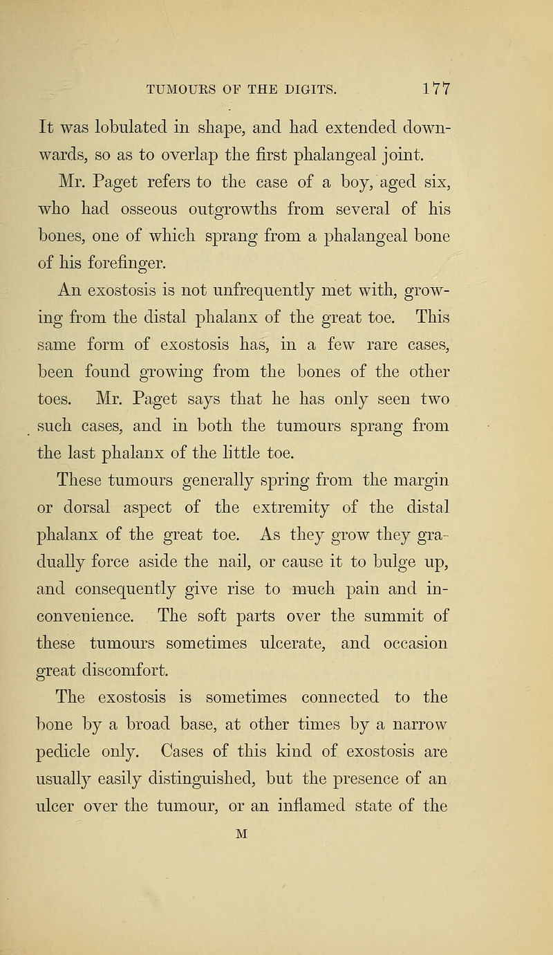 It was tabulated in shape, and had extended down- wards, so as to overlap the first phalangeal joint. Mr. Paget refers to the case of a boy, aged six, who had osseous outgrowths from several of his bones, one of which sprang from a phalangeal bone of his forefinger. An exostosis is not unfrequently met with, grow- ing from the distal phalanx of the great toe. This same form of exostosis has, in a few rare cases, been found growing from the bones of the other toes. Mr. Paget says that he has only seen two such cases, and in both the tumours sprang from the last phalanx of the little toe. These tumours generally spring from the margin or dorsal aspect of the extremity of the distal phalanx of the great toe. As they grow they gra- dually force aside the nail, or cause it to bulge up, and consequently give rise to much pain and in- convenience. The soft parts over the summit of these tumours sometimes ulcerate, and occasion great discomfort. The exostosis is sometimes connected to the bone by a broad base, at other times by a narrow pedicle only. Cases of this kind of exostosis are usually easily distinguished, but the presence of an ulcer over the tumour, or an inflamed state of the M