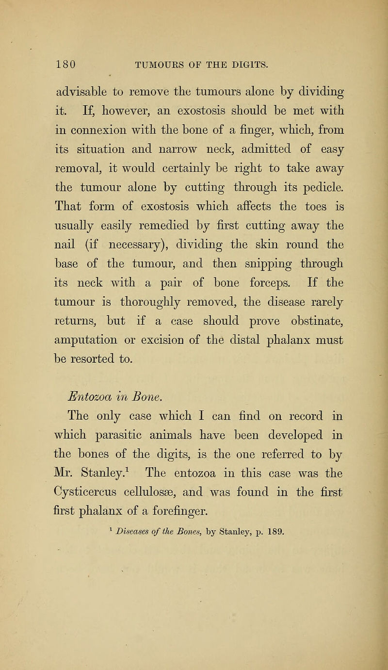 advisable to remove the tumours alone by dividing it. If, however, an exostosis should be met with in connexion with the bone of a finger, which, from its situation and narrow neck, admitted of easy removal, it would certainly be right to take away the tumour alone by cutting through its pedicle. That form of exostosis which affects the toes is usually easily remedied by first cutting away the nail (if necessary), dividing the skin round the base of the tumour, and then snipping through its neck with a pair of bone forceps. If the tumour is thoroughly removed, the disease rarely returns, but if a case should prove obstinate, amputation or excisioD of the distal phalanx must be resorted to. Entozoa in Bone. The only case which I can find on record in which parasitic animals have been developed in the bones of the digits, is the one referred to by Mr. Stanley.1 The entozoa in this case was the Cysticercus cellulosse, and was found in the first first phalanx of a forefinger. 1 Diseases of the Bones, by Stanley, p. 189.
