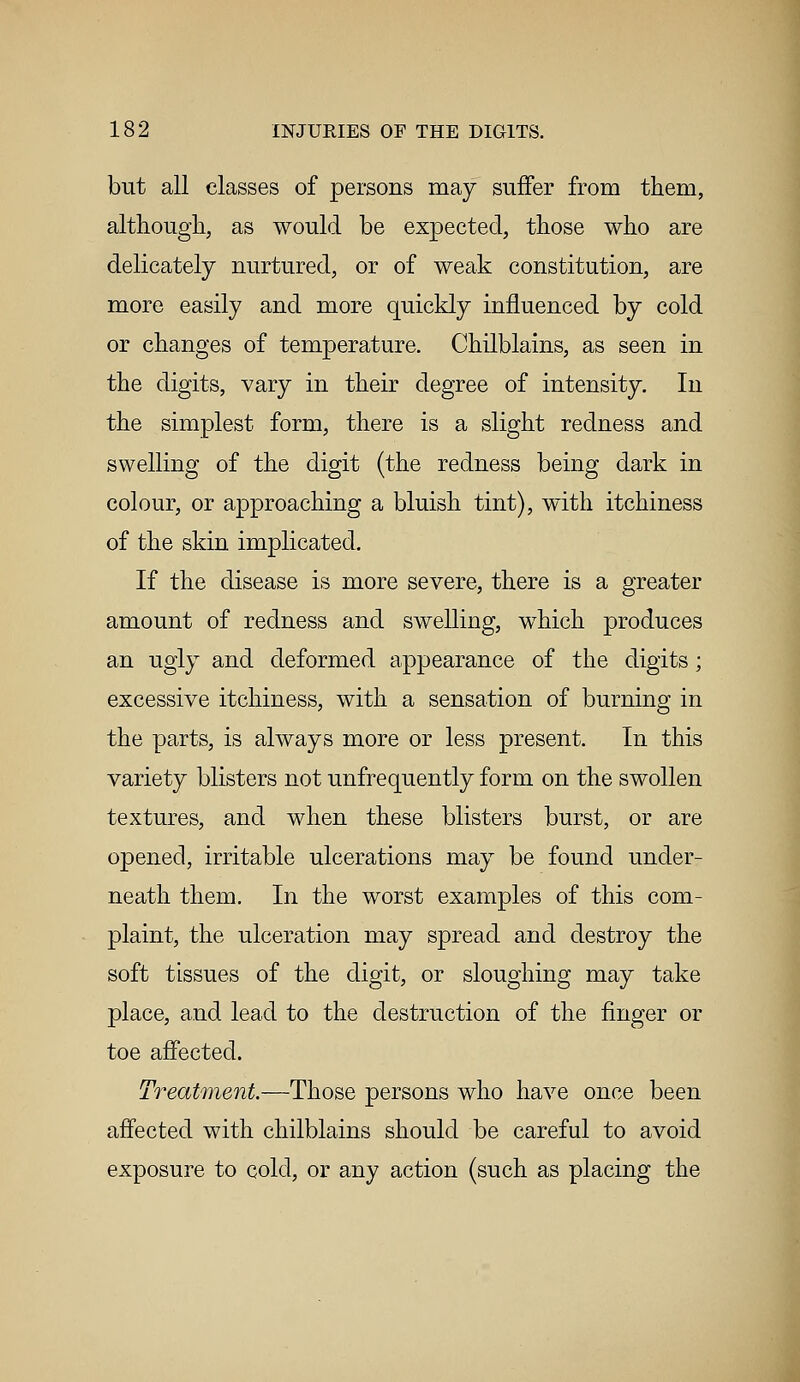 but all classes of persons may suffer from them, although, as would be expected, those who are delicately nurtured, or of weak constitution, are more easily and more quickly influenced by cold or changes of temperature. Chilblains, as seen in the digits, vary in their degree of intensity. In the simplest form, there is a slight redness and swelling of the digit (the redness being dark in colour, or approaching a bluish tint), with itchiness of the skin implicated. If the disease is more severe, there is a greater amount of redness and swelling, which produces an ugly and deformed appearance of the digits; excessive itchiness, with a sensation of burning in the parts, is always more or less present. In this variety blisters not unfrequently form on the swollen textures, and when these blisters burst, or are opened, irritable ulcerations may be found under- neath them. In the worst examples of this com- plaint, the ulceration may spread and destroy the soft tissues of the digit, or sloughing may take place, and lead to the destruction of the finger or toe affected. Treatment.—Those persons who have once been affected with chilblains should be careful to avoid exposure to cold, or any action (such as placing the