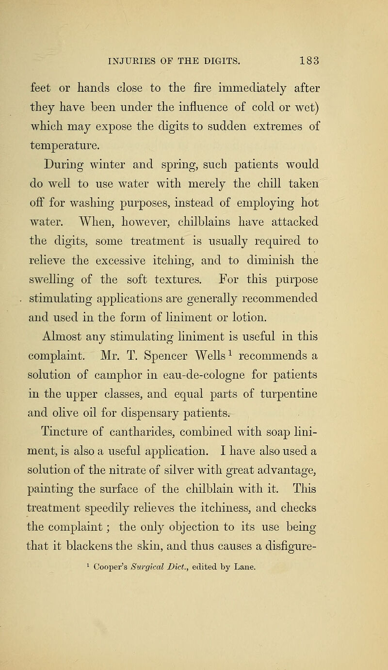 feet or hands close to the fire immediately after they have been under the influence of cold or wet) which may expose the digits to sudden extremes of temperature. During winter and spring, such patients would do well to use water with merely the chill taken off for washing purposes, instead of employing hot water. When, however, chilblains have attacked the digits, some treatment is usually required to relieve the excessive itching, and to diminish the swelling of the soft textures. For this purpose stimulating applications are generally recommended and used in the form of liniment or lotion. Almost any stimulating liniment is useful in this complaint. Mr. T. Spencer Wells1 recommends a solution of camphor in eau-de-cologne for patients in the upper classes, and equal parts of turpentine and olive oil for dispensary patients. Tincture of cantharides, combined with soap lini- ment, is also a useful application. I have also used a solution of the nitrate of silver with great advantage, painting the surface of the chilblain with it. This treatment speedily relieves the itchiness, and checks the complaint; the only objection to its use being that it blackens the skin, and thus causes a disfigure- 1 Cooper's Surgical Diet., edited by Lane.