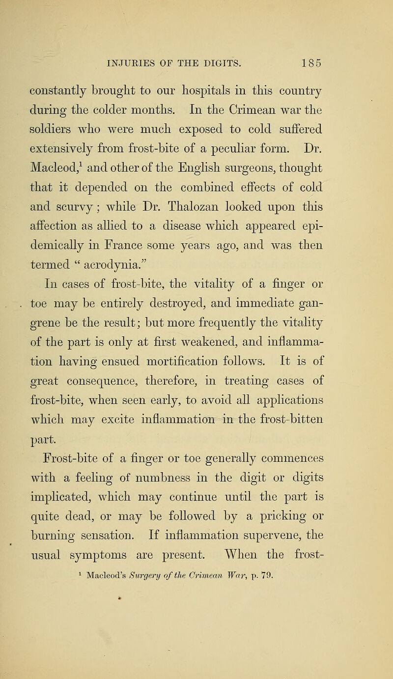 constantly brought to our hospitals in this country during the colder months. In the Crimean war the soldiers who were much exposed to cold suffered extensively from frost-bite of a peculiar form. Dr. Macleod,1 and other of the English surgeons, thought that it depended on the combined effects of cold and scurvy; while Dr. Thalozan looked upon this affection as allied to a disease which appeared epi- demically in France some years ago, and was then termed  acrodynia. In cases of frost-bite, the vitality of a finger or toe may be entirely destroyed, and immediate gan- grene be the result; but more frequently the vitality of the part is only at first weakened, and inflamma- tion having ensued mortification follows. It is of great consequence, therefore, in treating cases of frost-bite, when seen early, to avoid all applications which may excite inflammation in the frost-bitten part. Frost-bite of a finger or toe generally commences with a feeling of numbness in the digit or digits implicated, which may continue until the part is quite dead, or may be followed by a pricking or burning sensation. If inflammation supervene, the usual symptoms are present. When the frost- 1 Macleod's Surgery of the Crimean War, p. 79.