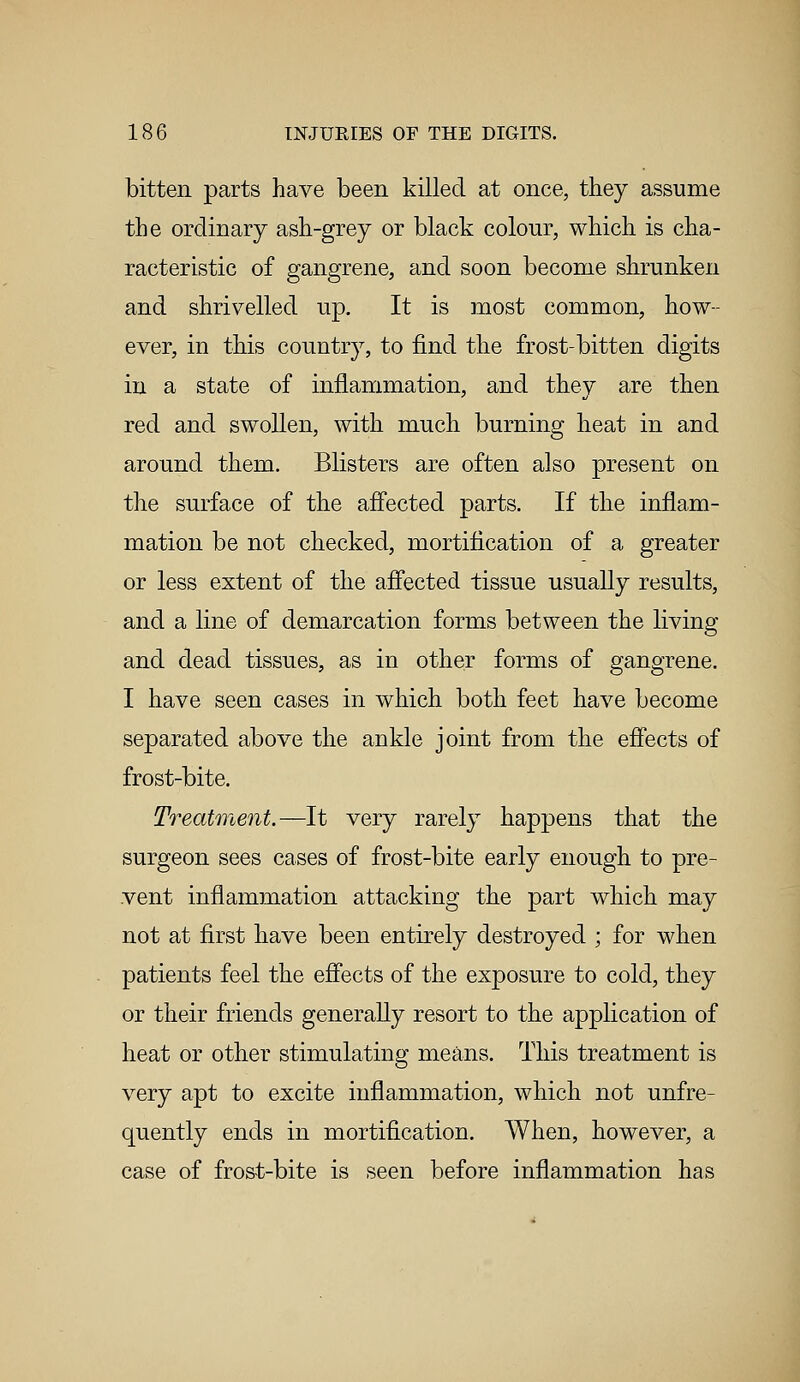 bitten parts have been killed at once, they assume the ordinary ash-grey or black colour, which is cha- racteristic of gangrene, and soon become shrunken and shrivelled up. It is most common, how- ever, in this country, to find the frost-bitten digits in a state of inflammation, and they are then red and swollen, with much burning heat in and around them. Blisters are often also present on the surface of the affected parts. If the inflam- mation be not checked, mortification of a greater or less extent of the affected tissue usually results, and a line of demarcation forms between the living and dead tissues, as in other forms of gangrene. I have seen cases in which both feet have become separated above the ankle joint from the effects of frost-bite. Treatment.—It very rarely happens that the surgeon sees cases of frost-bite early enough to pre- vent inflammation attacking the part which may not at first have been entirely destroyed ; for when patients feel the effects of the exposure to cold, they or their friends generally resort to the application of heat or other stimulating means. This treatment is very apt to excite inflammation, which not unfre- quently ends in mortification. When, however, a case of frost-bite is seen before inflammation has