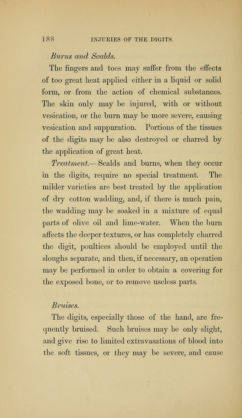 Burns and Scalds. The fingers and toes may suffer from the effects of too great heat applied either in a liquid or solid form, or from the action of chemical substances. The skin only may be injured, with or without vesication, or the burn may be more severe, causing vesication and suppuration. Portions of the tissues of the digits may be also destroyed or charred by the application of great heat. Treatment.—Scalds and burns, when they occur in the digits, require no special treatment. The milder varieties are best treated by the application of dry cotton wadding, and, if there is much pain, the wadding may be soaked in a mixture of equal parts of olive oil and lime-water. When the burn affects the deeper textures, or has completely charred the digit, poultices should be employed until the sloughs separate, and then, if necessary, an operation may be performed in order to obtain a covering for the exposed bone, or to remove useless parts. Bruises. The digits, especially those of the hand, are fre- quently bruised. Such bruises may be only slight, and give rise to limited extravasations of blood into the soft tissues, or they may be severe, and cause