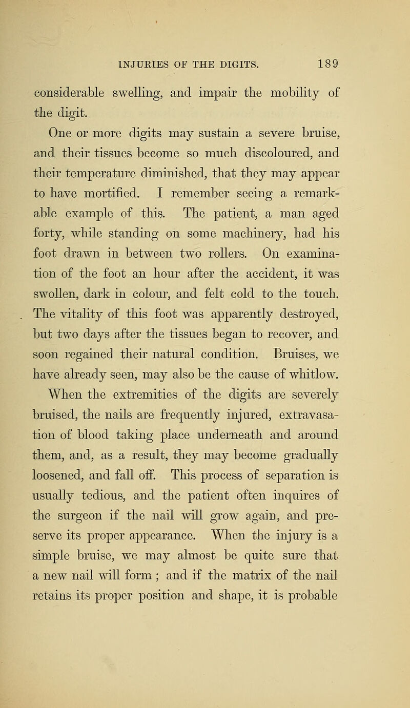 considerable swelling, and impair the mobility of the digit. One or more digits may sustain a severe bruise, and their tissues become so much discoloured, and their temperature diminished, that they may appear to have mortified. I remember seeing a remark- able example of this. The patient, a man aged forty, while standing on some machinery, had his foot drawn in between two rollers. On examina- tion of the foot an hour after the accident, it was swollen, dark in colour, and felt cold to the touch. The vitality of this foot was apparently destroyed, but two days after the tissues began to recover, and soon regained their natural condition. Bruises, we have already seen, may also be the cause of whitlow. When the extremities of the digits are severely bruised, the nails are frequently injured, extravasa- tion of blood taking place underneath and around them, and, as a result, they may become gradually loosened, and fall off. This process of separation is usually tedious, and the patient often inquires of the surgeon if the nail will grow again, and pre- serve its proper appearance. When the injury is a simple bruise, we may almost be quite sure that a new nail will form ; and if the matrix of the nail retains its proper position and shape, it is probable