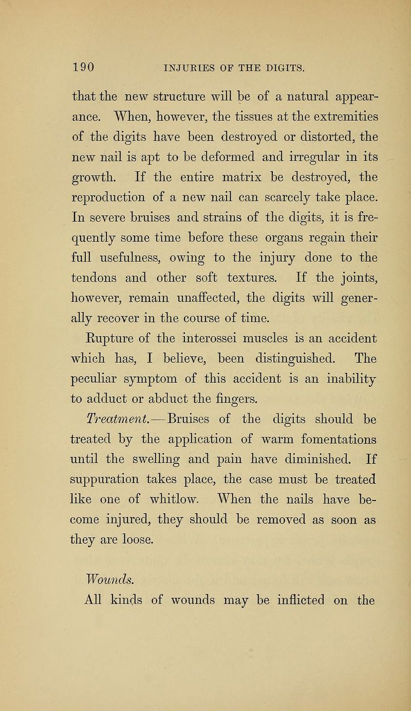 that the new structure will be of a natural appear- ance. When, however, the tissues at the extremities of the digits have been destroyed or distorted, the new nail is apt to be deformed and irregular in its growth. If the entire matrix be destroyed, the reproduction of a new nail can scarcely take place. In severe bruises and strains of the digits, it is fre- quently some time before these organs regain their full usefulness, owing to the injury done to the tendons and other soft textures. If the joints, however, remain unaffected, the digits will gener- ally recover in the course of time. Eupture of the interossei muscles is an accident which has, I believe, been distinguished. The peculiar symptom of this accident is an inability to adduct or abduct the fingers. Treatment.—Bruises of the digits should be treated by the application of warm fomentations until the swelling and pain have diminished. If suppuration takes place, the case must be treated like one of whitlow. When the nails have be- come injured, they should be removed as soon as they are loose. Wounds. All kinds of wounds may be inflicted on the