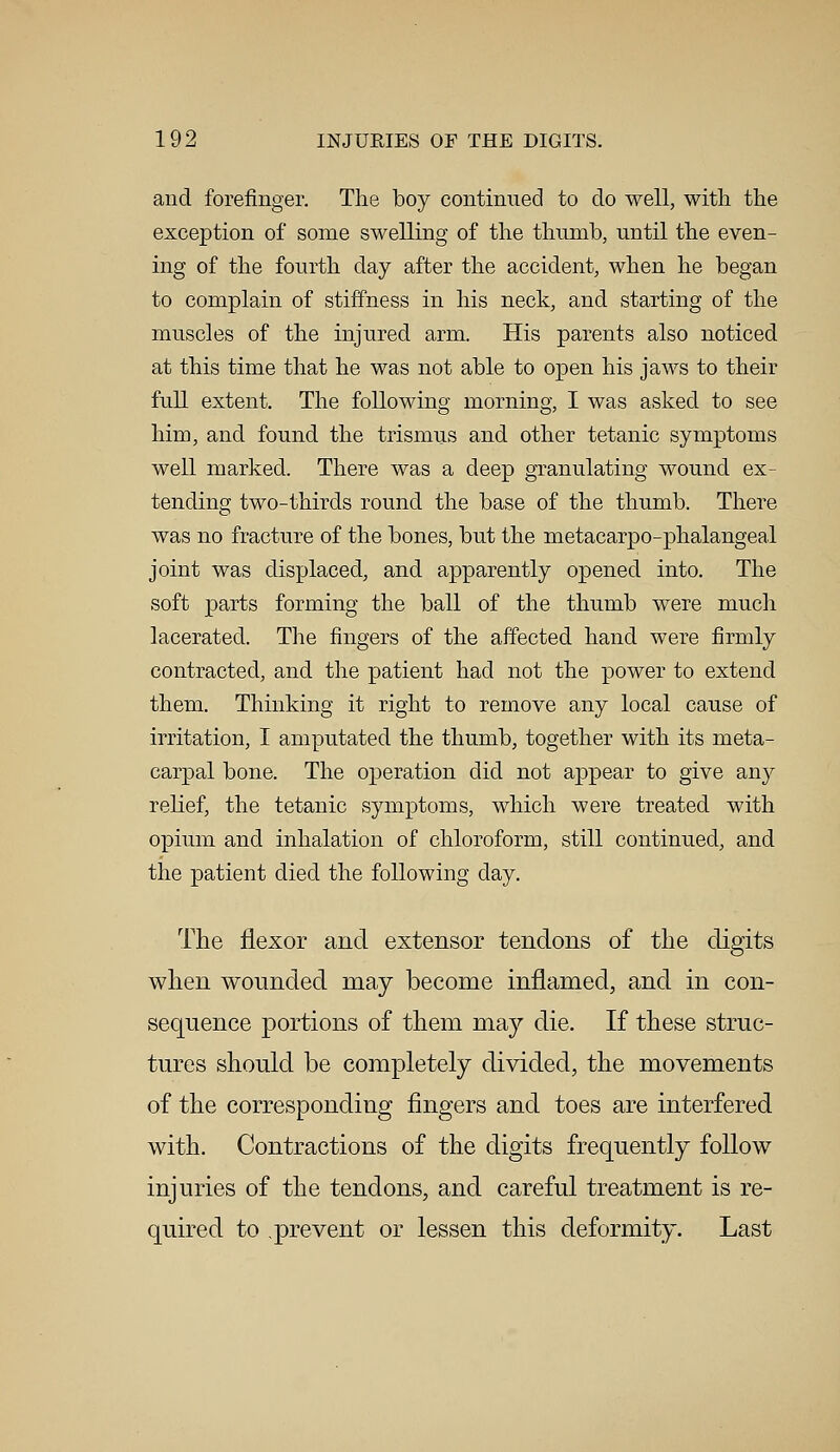 and forefinger. The boy continued to do well, with the exception of some swelling of the thumb, until the even- ing of the fourth day after the accident, when he began to complain of stiffness in his neck, and starting of the muscles of the injured arm. His parents also noticed at this time that he was not able to open his jaws to their full extent. The following morning, I was asked to see him, and found the trismus and other tetanic symptoms well marked. There was a deep granulating wound ex- tending two-thirds round the base of the thumb. There was no fracture of the bones, but the metacarpo-phalangeal joint was displaced, and apparently opened into. The soft parts forming the ball of the thumb were much lacerated. The fingers of the affected hand were firmly contracted, and the patient had not the power to extend them. Thinking it right to remove any local cause of irritation, I amputated the thumb, together with its meta- carpal bone. The operation did not appear to give any relief, the tetanic symptoms, which were treated with opium and inhalation of chloroform, still continued, and the patient died the following day. The flexor and extensor tendons of the digits when wounded may become inflamed, and in eon- sequence portions of them may die. If these struc- tures should be completely divided, the movements of the corresponding fingers and toes are interfered with. Contractions of the digits frequently follow injuries of the tendons, and careful treatment is re- quired to .prevent or lessen this deformity. Last
