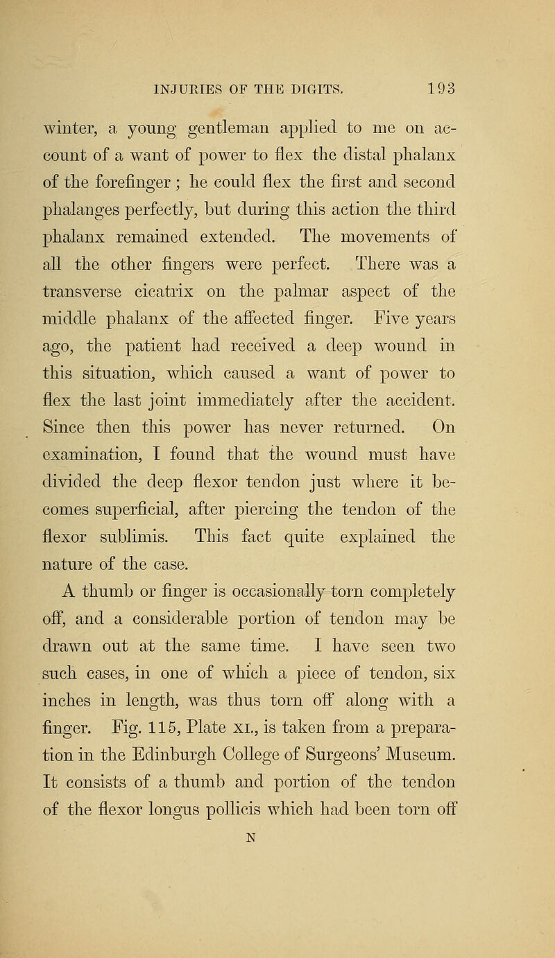 winter, a young gentleman applied to me on ac- count of a want of power to flex the distal phalanx of the forefinger ; he could flex the first and second phalanges perfectly, but during this action the third phalanx remained extended. The movements of all the other fingers were perfect. There was a transverse cicatrix on the palmar aspect of the middle phalanx of the affected finger. Five years ago, the patient had received a deep wound in this situation, which caused a want of power to flex the last joint immediately after the accident, Since then this power has never returned. On examination, I found that the wound must have divided the deep flexor tendon just where it be- comes superficial, after piercing the tendon of the flexor sublimis. This fact quite explained the nature of the case. A thumb or finger is occasionally torn completely off, and a considerable portion of tendon may be drawn out at the same time. I have seen two such cases, in one of which a piece of tendon, six inches in length, was thus torn off along with a finger. Fig. 115, Plate XL, is taken from a prepara- tion in the Edinburgh College of Surgeons' Museum. It consists of a thumb and portion of the tendon of the flexor longus pollicis which had been torn off N
