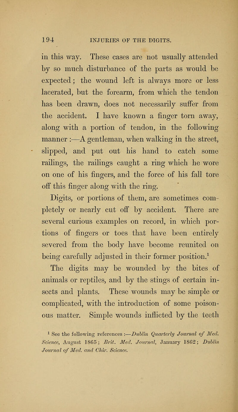 in this way. These cases are not usually attended by so much disturbance of the parts as would be expected; the wound left is always more or less lacerated, but the forearm, from which the tendon has been drawn, does not necessarily suffer from the accident. I have known a finger torn away, along with a portion of tendon, in the following manner :—A gentleman, when walking in the street, slipped, and put out his hand to catch some railings, the railings caught a ring which he wore on one of his fingers, and the force of his fall tore off this finger along with the ring. Digits, or portions of them, are sometimes com- pletely or nearly cut off by accident. There are several curious examples on record, in which por- tions of fingers or toes that have been entirely severed from the body have become reunited on being carefully adjusted in their former position.1 The digits may be wounded by the bites of animals or reptiles, and by the stings of certain in- sects and plants. These wounds may be simple or complicated, with the introduction of some poison- ous matter. Simple wounds inflicted by the teeth 1 See the following references :—Dublin Quarterly Journal of Med. Science, August 1865; Brit. Med. Journal, January 1862; Dublin Journal of Med. and Chir. Science.