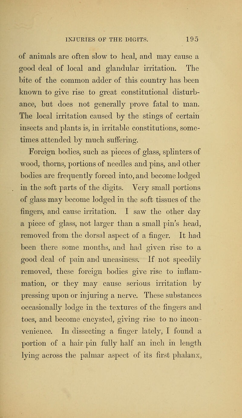 of animals are often slow to heal, and may cause a good deal of local and glandular irritation. The bite of the common adder of this country has been known to give rise to great constitutional disturb- ance, but does not generally prove fatal to man. The local irritation caused by the stings of certain insects and plants is, in irritable constitutions, some- times attended by much suffering. Foreign bodies, such as pieces of glass, splinters of wood, thorns, portions of needles and pins, and other bodies are frequently forced into, and become lodged in the soft parts of the digits. Very small portions of glass may become lodged in the soft tissues of the fingers, and cause irritation. I saw the other day a piece of glass, not larger than a small pin's head, removed from the dorsal aspect of a finger. It had been there some months, and had given rise to a good deal of pain and uneasiness. If not speedily removed, these foreign bodies give rise to inflam- mation, or they may cause serious irritation by pressing upon or injuring a nerve. These substances occasionally lodge in the textures of the fingers and toes, and become encysted, giving rise to no incon- venience. In dissecting a finger lately, I found a portion of a hair pin fully half an inch in length lying across the palmar aspect of its first phalanx,