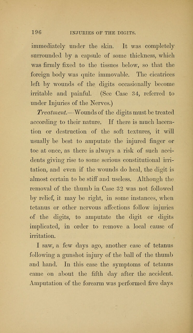 immediately under the skin. It was completely surrounded by a capsule of some thickness, which was firmly fixed to the tissues below, so that the foreign body was quite immovable. The cicatrices left by wounds of the digits occasionally become irritable and painful. (See Case 34, referred to under Injuries of the Nerves.) Treatment.—Wounds of the digits must be treated according to their nature. If there is much lacera- tion or destruction of the soft textures, it will usually be best to amputate the injured finger or toe.at once, as there is always a risk of such acci- dents giving rise to some serious constitutional irri- tation, and even if the wounds do heal, the digit is almost certain to be stiff and useless. Although the. removal of the thumb in Case 32 was not followed by relief, it may be right, in some instances, when tetanus or other nervous affections followr injuries of the digits, to amputate the digit or digits implicated, in order to remove a local cause of irritation. I saw, a few days ago, another case of tetanus following a gunshot injury of the ball of the thumb and hand. In this case the symptoms of tetanus came on about the fifth day after the accident. Amputation of the forearm was performed five days